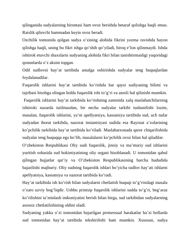qilinganida sudyalarning birontasi ham ovoz berishda betaraf qolishga haqli emas.
Raislik qiluvchi hammadan keyin ovoz beradi.
Ozchilik tomonida qolgan sudya oʼzining alohida fikrini yozma ravishda bayon
qilishga haqli, uning bu fikri ishga qoʼshib qoʼyiladi, biroq eʼlon qilinmaydi. Ishda
ishtirok etuvchi shaxslarni sudyaning alohida fikri bilan tanishtirmasligi yuqoridagi
qonunlarda oʼz aksini topgan.
Odil  sudlovni  hayʼat  tartibida  amalga  oshirishda  sudyalar  teng  huquqlardan
foydalanadilar.
Fuqarolik  ishlarini  hayʼat  tartibida  koʼrishda  har  qaysi  sudiyaning  bilimi  va
tajribasi hisobga olingan holda fuqarolik ishi toʼgʼri va asosli hal qilinishi mumkin.
 Fuqarolik ishlarini hayʼat tarkibida koʼrishning zaminida xalq maslahatchilarning
ishtiroki  nazarda  tutilmasdan,  bir  necha  sudyalar  tarkibi  tushunilishi  lozim,
masalan, fuqarolik ishlarini, yaʼni apellyatsiya, kassatsiya tartibida sud, uch nafar
sudyadan iborat tarkibda, nazorat instantsiyasi sudida esa Rayosat aʼzolarining
koʼpchilik tarkibida hayʼat tartibida koʼriladi. Maslahatxonada qaror chiqarilishida
sudyalar teng huquqqa ega boʼlib, masalalarni koʼpchilik ovoz bilan hal qiladilar.
Oʼzbekiston Respublikasi Oliy sudi fuqarolik, jinoiy va maʼmuriy sud ishlarini
yuritish sohasida sud hokimiyatining oliy organi hisoblanadi. U tomonidan qabul
qilingan  hujjatlar  qatʼiy  va  Oʼzbekiston  Respublikasining  barcha  hududida
bajarilishi majburiy. Oliy sudning fuqarolik ishlari boʼyicha sudlov hayʼati ishlarni
apellyatsiya, kassatsiya va nazorat tartibida koʼradi.
Hayʼat tarkibida ish koʼrish bilan sudyalarni chetlatish huquqi toʼgʼrisidagi masala
oʼzaro uzviy bogʼliqdir. Ushbu printsip fuqarolik ishlarini sudda toʼgʼri, begʼaraz
koʼrilishini taʼminlash imkoniyatini berish bilan birga, sud tarkibidan sudyalarning
asossiz chetlatilishining oldini oladi.
Sudyaning yakka oʼzi tomonidan bajarilgan protsessual harakatlar baʼzi hollarda
sud  tomonidan  hayʼat  tartibida  tekshirilishi  ham  mumkin.  Xususan,  sudya
