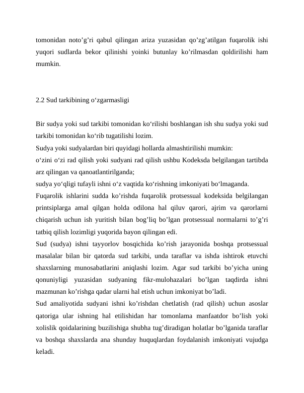 tomonidan notoʼgʼri qabul qilingan ariza yuzasidan qoʼzgʼatilgan fuqarolik ishi
yuqori  sudlarda bekor  qilinishi  yoinki  butunlay koʼrilmasdan  qoldirilishi  ham
mumkin.
2.2 Sud tarkibining o‘zgarmasligi
Bir sudya yoki sud tarkibi tomonidan ko‘rilishi boshlangan ish shu sudya yoki sud
tarkibi tomonidan ko‘rib tugatilishi lozim.
Sudya yoki sudyalardan biri quyidagi hollarda almashtirilishi mumkin:
o‘zini o‘zi rad qilish yoki sudyani rad qilish ushbu Kodeksda belgilangan tartibda
arz qilingan va qanoatlantirilganda;
sudya yo‘qligi tufayli ishni o‘z vaqtida ko‘rishning imkoniyati bo‘lmaganda.
Fuqarolik ishlarini sudda koʼrishda fuqarolik protsessual kodeksida belgilangan
printsiplarga  amal  qilgan  holda  odilona  hal  qiluv  qarori,  ajrim  va  qarorlarni
chiqarish uchun ish yuritish bilan bogʼliq boʼlgan protsessual normalarni toʼgʼri
tatbiq qilish lozimligi yuqorida bayon qilingan edi.
Sud (sudya)  ishni  tayyorlov bosqichida  koʼrish jarayonida  boshqa  protsessual
masalalar bilan bir qatorda sud tarkibi, unda taraflar va ishda ishtirok etuvchi
shaxslarning munosabatlarini aniqlashi lozim. Аgar sud tarkibi boʼyicha uning
qonuniyligi  yuzasidan  sudyaning  fikr-mulohazalari  boʼlgan  taqdirda  ishni
mazmunan koʼrishga qadar ularni hal etish uchun imkoniyat boʼladi.
Sud amaliyotida sudyani ishni koʼrishdan chetlatish (rad qilish) uchun asoslar
qatoriga  ular  ishning  hal  etilishidan  har  tomonlama  manfaatdor  boʼlish  yoki
xolislik qoidalarining buzilishiga shubha tugʼdiradigan holatlar boʼlganida taraflar
va boshqa shaxslarda ana shunday huquqlardan foydalanish imkoniyati vujudga
keladi.
