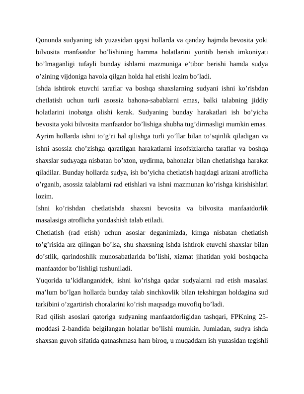 Qonunda sudyaning ish yuzasidan qaysi hollarda va qanday hajmda bevosita yoki
bilvosita  manfaatdor  boʼlishining  hamma  holatlarini  yoritib  berish  imkoniyati
boʼlmaganligi tufayli bunday ishlarni mazmuniga eʼtibor berishi hamda sudya
oʼzining vijdoniga havola qilgan holda hal etishi lozim boʼladi.
Ishda ishtirok etuvchi taraflar va boshqa shaxslarning sudyani ishni koʼrishdan
chetlatish  uchun  turli  asossiz  bahona-sabablarni  emas,  balki  talabning  jiddiy
holatlarini  inobatga  olishi  kerak.  Sudyaning  bunday  harakatlari  ish  boʼyicha
bevosita yoki bilvosita manfaatdor boʼlishiga shubha tugʼdirmasligi mumkin emas.
Аyrim hollarda ishni toʼgʼri hal qilishga turli yoʼllar bilan toʼsqinlik qiladigan va
ishni asossiz choʼzishga qaratilgan harakatlarni insofsizlarcha taraflar va boshqa
shaxslar sudьyaga nisbatan boʼxton, uydirma, bahonalar bilan chetlatishga harakat
qiladilar. Bunday hollarda sudya, ish boʼyicha chetlatish haqidagi arizani atroflicha
oʼrganib, asossiz talablarni rad etishlari va ishni mazmunan koʼrishga kirishishlari
lozim.
Ishni  koʼrishdan  chetlatishda  shaxsni  bevosita  va  bilvosita  manfaatdorlik
masalasiga atroflicha yondashish talab etiladi.
Chetlatish  (rad  etish)  uchun  asoslar  deganimizda,  kimga  nisbatan  chetlatish
toʼgʼrisida arz qilingan boʼlsa, shu shaxsning ishda ishtirok etuvchi shaxslar bilan
doʼstlik, qarindoshlik munosabatlarida boʼlishi, xizmat jihatidan yoki boshqacha
manfaatdor boʼlishligi tushuniladi.
Yuqorida taʼkidlanganidek, ishni koʼrishga qadar sudyalarni rad etish masalasi
maʼlum boʼlgan hollarda bunday talab sinchkovlik bilan tekshirgan holdagina sud
tarkibini oʼzgartirish choralarini koʼrish maqsadga muvofiq boʼladi.
Rad qilish asoslari qatoriga sudyaning manfaatdorligidan tashqari, FPKning 25-
moddasi 2-bandida belgilangan holatlar boʼlishi mumkin. Jumladan, sudya ishda
shaxsan guvoh sifatida qatnashmasa ham biroq, u muqaddam ish yuzasidan tegishli
