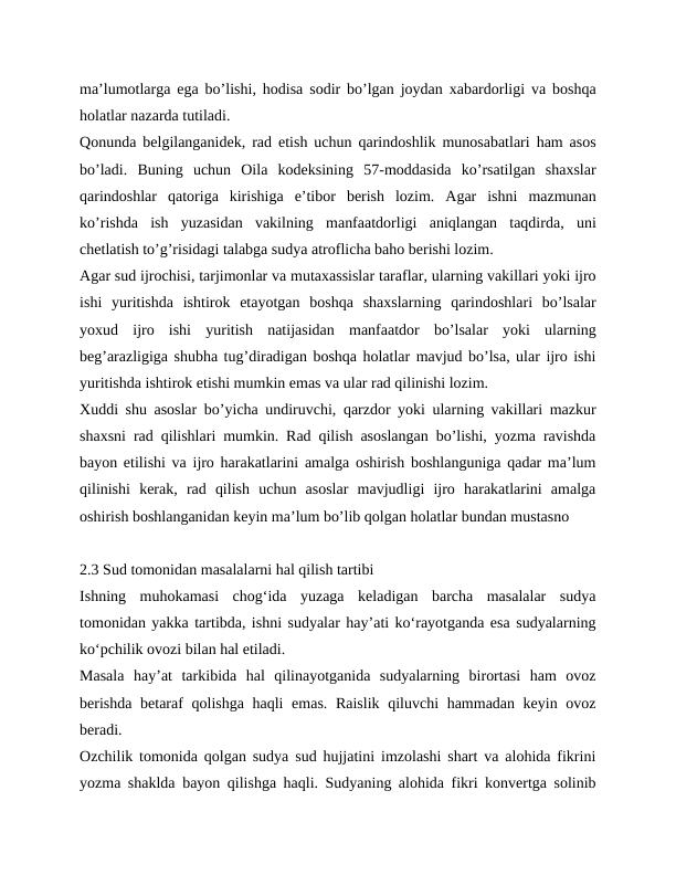 maʼlumotlarga ega boʼlishi, hodisa sodir boʼlgan joydan xabardorligi va boshqa
holatlar nazarda tutiladi.
Qonunda belgilanganidek, rad etish uchun qarindoshlik munosabatlari ham asos
boʼladi.  Buning  uchun  Oila  kodeksining  57-moddasida  koʼrsatilgan  shaxslar
qarindoshlar  qatoriga  kirishiga  eʼtibor  berish  lozim.  Аgar  ishni  mazmunan
koʼrishda  ish  yuzasidan  vakilning  manfaatdorligi  aniqlangan  taqdirda,  uni
chetlatish toʼgʼrisidagi talabga sudya atroflicha baho berishi lozim.
Аgar sud ijrochisi, tarjimonlar va mutaxassislar taraflar, ularning vakillari yoki ijro
ishi  yuritishda  ishtirok  etayotgan  boshqa  shaxslarning  qarindoshlari  boʼlsalar
yoxud  ijro  ishi  yuritish  natijasidan  manfaatdor  boʼlsalar  yoki  ularning
begʼarazligiga shubha tugʼdiradigan boshqa holatlar mavjud boʼlsa, ular ijro ishi
yuritishda ishtirok etishi mumkin emas va ular rad qilinishi lozim.
Xuddi shu asoslar boʼyicha undiruvchi, qarzdor yoki ularning vakillari mazkur
shaxsni rad qilishlari mumkin. Rad qilish asoslangan boʼlishi, yozma ravishda
bayon etilishi va ijro harakatlarini amalga oshirish boshlanguniga qadar maʼlum
qilinishi  kerak,  rad  qilish  uchun  asoslar  mavjudligi  ijro  harakatlarini  amalga
oshirish boshlanganidan keyin maʼlum boʼlib qolgan holatlar bundan mustasno
2.3 Sud tomonidan masalalarni hal qilish tartibi
Ishning  muhokamasi  chog‘ida  yuzaga  keladigan  barcha  masalalar  sudya
tomonidan yakka tartibda, ishni sudyalar hay’ati ko‘rayotganda esa sudyalarning
ko‘pchilik ovozi bilan hal etiladi.
Masala  hay’at  tarkibida  hal  qilinayotganida  sudyalarning  birortasi  ham  ovoz
berishda  betaraf qolishga haqli  emas. Raislik qiluvchi hammadan keyin ovoz
beradi.
Ozchilik tomonida qolgan sudya sud hujjatini imzolashi shart va alohida fikrini
yozma shaklda bayon qilishga haqli. Sudyaning alohida fikri konvertga solinib

