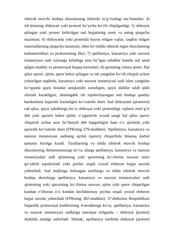 ishtirok etuvchi boshqa shaxslarning ishtiroki to‘g‘risidagi ma’lumotlar; 4)
ish kimning shikoyati yoki protesti bo‘yicha ko‘rib chiqilganligi; 5) shikoyat
qilingan yoki  protest  keltirilgan sud  hujjatining nomi  va uning qisqacha
mazmuni; 6) shikoyatda yoki protestda bayon etilgan vajlar, taqdim etilgan
materiallarning qisqacha mazmuni, ishni ko‘rishda ishtirok etgan shaxslarning
tushuntirishlari va prokurorning fikri; 7) apellatsiya, kassatsiya yoki nazorat
instansiyasi sudi xulosaga kelishiga asos bo‘lgan sabablar hamda sud amal
qilgan moddiy va protsessual huquq normalari; 8) qarorning xulosa qismi. Hal
qiluv qarori, ajrim, qaror bekor qilingan va ish yangidan ko‘rib chiqish uchun
yuborilgan taqdirda, kassatsiya yoki nazorat instansiyasi sudi ishni yangidan
ko‘rganda  qaysi  holatlar  aniqlanishi  zarurligini,  qaysi  dalillar  talab  qilib
olinishi  kerakligini,  shuningdek  ish  topshirilayotgan  sud  boshqa  qanday
harakatlarni bajarishi lozimligini ko‘rsatishi shart. Sud shikoyatni (protestni)
rad qilsa, qaysi sabablarga ko‘ra shikoyat yoki protestdagi vajlarni noto‘g‘ri
deb yoki  qarorni  bekor  qilish, o‘zgartirish yoxud yangi  hal  qiluv qarori
chiqarish  uchun asos  bo‘lmaydi  deb  topganligini  ham  o‘z  ajrimida  yoki
qarorida ko‘rsatishi shart (FPKning 379-moddasi). Apellatsiya, kassatsiya va
nazorat  instansiyasi  sudining  ajrimi  (qarori)  chiqarilishi  bilanoq  darhol
qonuniy  kuchga  kiradi.  Taraflarning  va  ishda  ishtirok  etuvchi  boshqa
shaxslarning iltimosnomasiga ko‘ra, ularga apellatsiya, kassatsiya va nazorat
instansiyalari  sudi  ajrimining  yoki  qarorining  ko‘chirma  nusxasi  imzo
qo‘ydirib  topshiriladi  yoki  pochta  orqali  yoxud  elektron  hujjat  tarzida
yuboriladi.  Sud  majlisiga  kelmagan  taraflarga  va  ishda  ishtirok  etuvchi
boshqa  shaxslarga  apellatsiya,  kassatsiya  va  nazorat  instansiyalari  sudi
ajrimining yoki qarorining ko‘chirma nusxasi ajrim yoki qaror chiqarilgan
kundan e’tiboran o‘n kundan  kechiktirmay pochta  orqali  yoxud  elektron
hujjat tarzida yuboriladi (FPKning 382-moddasi). O’zbekiston Respublikasi
fuqarolik protsessual kodeksining 4-moddasiga ko‘ra, apellatsiya, kassatsiya
va  nazorat  instansiyasi  sudlariga  murojaat  etilganda  –  shikoyat  (protest)
shaklida amalga oshiriladi. Demak, apellatsiya tartibida shikoyat (protest)
