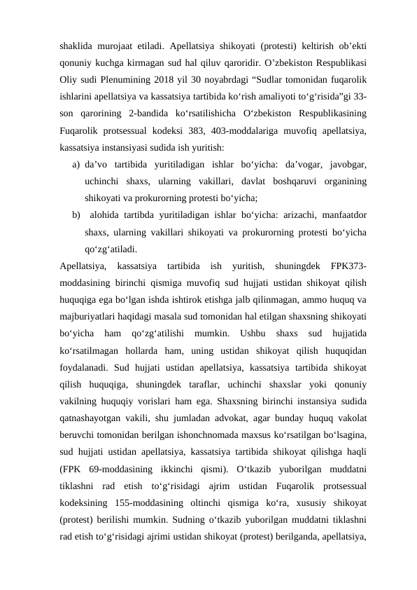 shaklida murojaat etiladi. Apellatsiya shikoyati (protesti) keltirish ob’ekti
qonuniy kuchga kirmagan sud hal qiluv qaroridir. O’zbekiston Respublikasi
Oliy sudi Plenumining 2018 yil 30 noyabrdagi “Sudlar tomonidan fuqarolik
ishlarini apellatsiya va kassatsiya tartibida ko‘rish amaliyoti to‘g‘risida”gi 33-
son  qarorining  2-bandida  ko‘rsatilishicha  O‘zbekiston  Respublikasining
Fuqarolik  protsessual  kodeksi  383,  403-moddalariga  muvofiq  apellatsiya,
kassatsiya instansiyasi sudida ish yuritish:
a) da’vo  tartibida  yuritiladigan  ishlar  bo‘yicha:  da’vogar,  javobgar,
uchinchi  shaxs,  ularning  vakillari,  davlat  boshqaruvi  organining
shikoyati va prokurorning protesti bo‘yicha; 
b)  alohida tartibda yuritiladigan ishlar bo‘yicha: arizachi, manfaatdor
shaxs, ularning vakillari shikoyati va prokurorning protesti bo‘yicha
qo‘zg‘atiladi. 
Apellatsiya,  kassatsiya  tartibida  ish  yuritish,  shuningdek  FPK373-
moddasining birinchi qismiga muvofiq sud hujjati ustidan shikoyat qilish
huquqiga ega bo‘lgan ishda ishtirok etishga jalb qilinmagan, ammo huquq va
majburiyatlari haqidagi masala sud tomonidan hal etilgan shaxsning shikoyati
bo‘yicha  ham  qo‘zg‘atilishi  mumkin.  Ushbu  shaxs  sud  hujjatida
ko‘rsatilmagan  hollarda  ham,  uning  ustidan  shikoyat  qilish  huquqidan
foydalanadi.  Sud  hujjati  ustidan  apellatsiya,  kassatsiya  tartibida  shikoyat
qilish  huquqiga,  shuningdek  taraflar,  uchinchi  shaxslar  yoki  qonuniy
vakilning huquqiy vorislari ham ega. Shaxsning birinchi instansiya sudida
qatnashayotgan vakili, shu jumladan advokat, agar bunday huquq vakolat
beruvchi tomonidan berilgan ishonchnomada maxsus ko‘rsatilgan bo‘lsagina,
sud hujjati ustidan apellatsiya, kassatsiya tartibida shikoyat qilishga haqli
(FPK  69-moddasining  ikkinchi  qismi).  O‘tkazib  yuborilgan  muddatni
tiklashni  rad  etish  to‘g‘risidagi  ajrim  ustidan  Fuqarolik  protsessual
kodeksining  155-moddasining  oltinchi  qismiga  ko‘ra,  xususiy  shikoyat
(protest) berilishi mumkin. Sudning o‘tkazib yuborilgan muddatni tiklashni
rad etish to‘g‘risidagi ajrimi ustidan shikoyat (protest) berilganda, apellatsiya,
