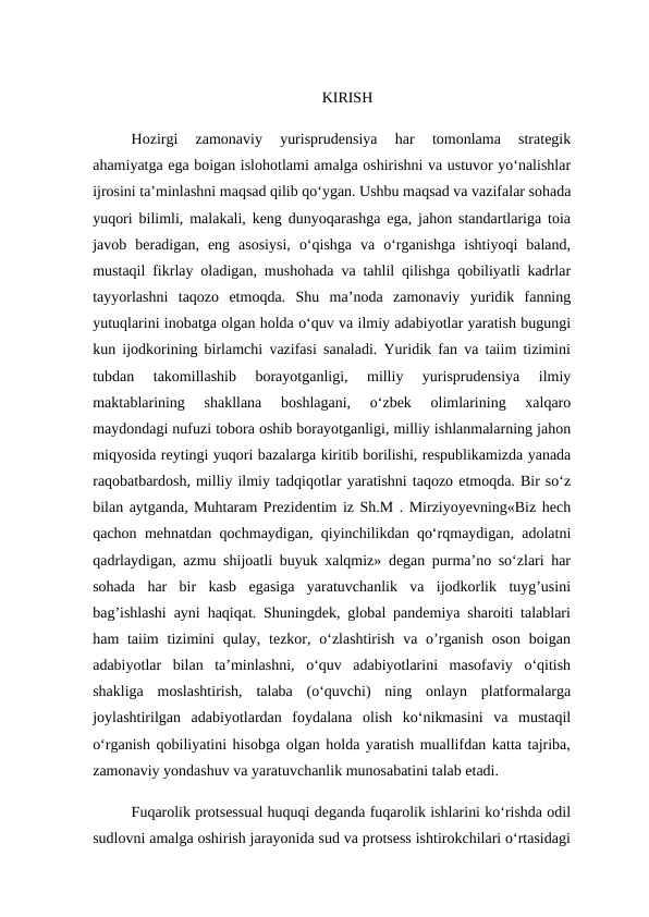KIRISH
Hozirgi  zamonaviy  yurisprudensiya  har  tomonlama  strategik
ahamiyatga ega boigan islohotlami amalga oshirishni va ustuvor yo‘nalishlar
ijrosini ta’minlashni maqsad qilib qo‘ygan. Ushbu maqsad va vazifalar sohada
yuqori bilimli, malakali, keng dunyoqarashga ega, jahon standartlariga toia
javob  beradigan,  eng  asosiysi,  o‘qishga  va  o‘rganishga  ishtiyoqi  baland,
mustaqil fikrlay oladigan, mushohada va tahlil qilishga qobiliyatli kadrlar
tayyorlashni  taqozo  etmoqda.  Shu  ma’noda  zamonaviy  yuridik  fanning
yutuqlarini inobatga olgan holda o‘quv va ilmiy adabiyotlar yaratish bugungi
kun ijodkorining birlamchi vazifasi sanaladi. Yuridik fan va taiim tizimini
tubdan  takomillashib  borayotganligi,  milliy  yurisprudensiya  ilmiy
maktablarining  shakllana  boshlagani,  o‘zbek  olimlarining  xalqaro
maydondagi nufuzi tobora oshib borayotganligi, milliy ishlanmalarning jahon
miqyosida reytingi yuqori bazalarga kiritib borilishi, respublikamizda yanada
raqobatbardosh, milliy ilmiy tadqiqotlar yaratishni taqozo etmoqda. Bir so‘z
bilan aytganda, Muhtaram Prezidentim iz Sh.M . Mirziyoyevning«Biz hech
qachon mehnatdan qochmaydigan, qiyinchilikdan qo‘rqmaydigan, adolatni
qadrlaydigan, azmu shijoatli buyuk xalqmiz» degan purma’no so‘zlari har
sohada  har  bir  kasb  egasiga  yaratuvchanlik  va  ijodkorlik  tuyg’usini
bag’ishlashi ayni haqiqat. Shuningdek, global pandemiya sharoiti talablari
ham  taiim  tizimini  qulay, tezkor, o‘zlashtirish  va  o’rganish  oson  boigan
adabiyotlar  bilan  ta’minlashni,  o‘quv  adabiyotlarini  masofaviy  o‘qitish
shakliga  moslashtirish,  talaba  (o‘quvchi)  ning  onlayn  platformalarga
joylashtirilgan  adabiyotlardan  foydalana  olish  ko‘nikmasini  va  mustaqil
o‘rganish qobiliyatini hisobga olgan holda yaratish muallifdan katta tajriba,
zamonaviy yondashuv va yaratuvchanlik munosabatini talab etadi. 
Fuqarolik protsessual huquqi deganda fuqarolik ishlarini ko‘rishda odil
sudlovni amalga oshirish jarayonida sud va protsess ishtirokchilari o‘rtasidagi
