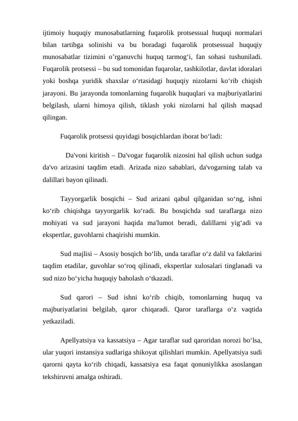 ijtimoiy huquqiy munosabatlarning fuqarolik protsessual huquqi normalari
bilan  tartibga  solinishi  va  bu  boradagi  fuqarolik  protsessual  huquqiy
munosabatlar tizimini o’rganuvchi huquq tarmog‘i, fan sohasi tushuniladi.
Fuqarolik protsessi – bu sud tomonidan fuqarolar, tashkilotlar, davlat idoralari
yoki boshqa yuridik shaxslar o‘rtasidagi huquqiy nizolarni ko‘rib chiqish
jarayoni. Bu jarayonda tomonlarning fuqarolik huquqlari va majburiyatlarini
belgilash,  ularni  himoya  qilish,  tiklash  yoki  nizolarni  hal  qilish  maqsad
qilingan.
          Fuqarolik protsessi quyidagi bosqichlardan iborat bo‘ladi:
          Da'voni kiritish – Da'vogar fuqarolik nizosini hal qilish uchun sudga
da'vo arizasini taqdim etadi. Arizada nizo sabablari, da'vogarning talab va
dalillari bayon qilinadi.
Tayyorgarlik  bosqichi  –  Sud  arizani  qabul  qilganidan  so‘ng,  ishni
ko‘rib  chiqishga  tayyorgarlik  ko‘radi.  Bu  bosqichda  sud  taraflarga  nizo
mohiyati  va  sud  jarayoni  haqida  ma'lumot  beradi,  dalillarni  yig‘adi  va
ekspertlar, guvohlarni chaqirishi mumkin.
Sud majlisi – Asosiy bosqich bo‘lib, unda taraflar o‘z dalil va faktlarini
taqdim etadilar, guvohlar so‘roq qilinadi, ekspertlar xulosalari tinglanadi va
sud nizo bo‘yicha huquqiy baholash o‘tkazadi.
Sud  qarori  –  Sud  ishni  ko‘rib  chiqib,  tomonlarning  huquq  va
majburiyatlarini  belgilab,  qaror  chiqaradi.  Qaror  taraflarga  o‘z  vaqtida
yetkaziladi.
Apellyatsiya va kassatsiya – Agar taraflar sud qaroridan norozi bo‘lsa,
ular yuqori instansiya sudlariga shikoyat qilishlari mumkin. Apellyatsiya sudi
qarorni qayta ko‘rib chiqadi, kassatsiya esa faqat qonuniylikka asoslangan
tekshiruvni amalga oshiradi.
