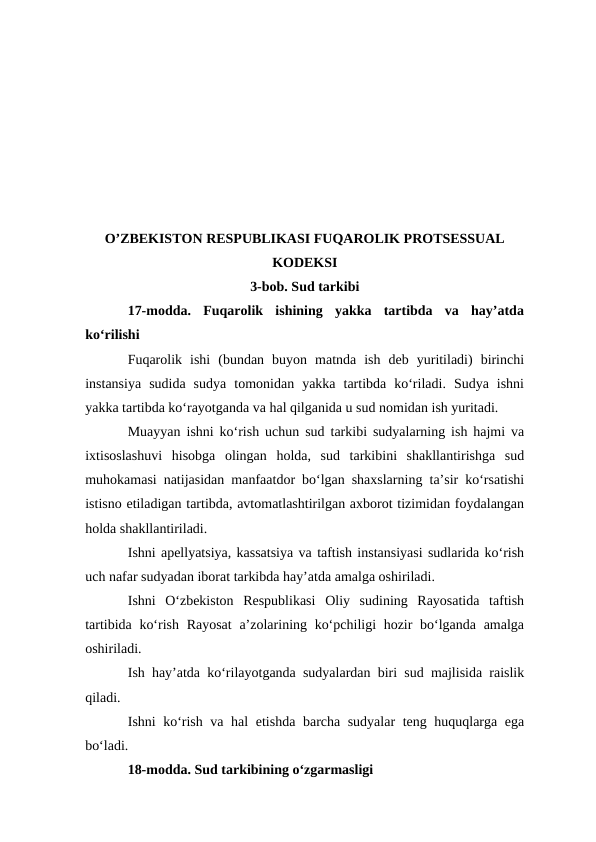 O’ZBEKISTON RESPUBLIKASI FUQAROLIK PROTSESSUAL
KODEKSI 
3-bob. Sud tarkibi
17-modda.  Fuqarolik  ishining  yakka  tartibda  va  hay’atda
ko‘rilishi
Fuqarolik  ishi  (bundan  buyon  matnda  ish  deb  yuritiladi)  birinchi
instansiya  sudida  sudya  tomonidan  yakka  tartibda  ko‘riladi.  Sudya  ishni
yakka tartibda ko‘rayotganda va hal qilganida u sud nomidan ish yuritadi.
Muayyan ishni ko‘rish uchun sud tarkibi sudyalarning ish hajmi va
ixtisoslashuvi  hisobga  olingan  holda,  sud  tarkibini  shakllantirishga  sud
muhokamasi natijasidan manfaatdor bo‘lgan shaxslarning ta’sir ko‘rsatishi
istisno etiladigan tartibda, avtomatlashtirilgan axborot tizimidan foydalangan
holda shakllantiriladi.
Ishni apellyatsiya, kassatsiya va taftish instansiyasi sudlarida ko‘rish
uch nafar sudyadan iborat tarkibda hay’atda amalga oshiriladi.
Ishni  O‘zbekiston  Respublikasi  Oliy  sudining  Rayosatida  taftish
tartibida ko‘rish Rayosat  a’zolarining ko‘pchiligi hozir  bo‘lganda amalga
oshiriladi.
Ish hay’atda ko‘rilayotganda sudyalardan biri sud majlisida raislik
qiladi.
Ishni ko‘rish va hal etishda barcha sudyalar  teng huquqlarga ega
bo‘ladi.
18-modda. Sud tarkibining o‘zgarmasligi
