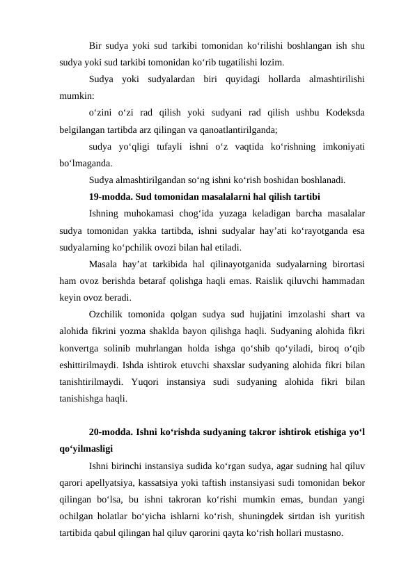 Bir sudya yoki sud tarkibi tomonidan ko‘rilishi boshlangan ish shu
sudya yoki sud tarkibi tomonidan ko‘rib tugatilishi lozim.
Sudya  yoki  sudyalardan  biri  quyidagi  hollarda  almashtirilishi
mumkin:
o‘zini  o‘zi  rad  qilish  yoki  sudyani  rad  qilish  ushbu  Kodeksda
belgilangan tartibda arz qilingan va qanoatlantirilganda;
sudya  yo‘qligi  tufayli  ishni  o‘z  vaqtida  ko‘rishning  imkoniyati
bo‘lmaganda.
Sudya almashtirilgandan so‘ng ishni ko‘rish boshidan boshlanadi.
19-modda. Sud tomonidan masalalarni hal qilish tartibi
Ishning  muhokamasi  chog‘ida  yuzaga  keladigan  barcha  masalalar
sudya tomonidan yakka tartibda, ishni sudyalar hay’ati ko‘rayotganda esa
sudyalarning ko‘pchilik ovozi bilan hal etiladi.
Masala  hay’at  tarkibida  hal  qilinayotganida  sudyalarning  birortasi
ham ovoz berishda betaraf qolishga haqli emas. Raislik qiluvchi hammadan
keyin ovoz beradi.
Ozchilik  tomonida  qolgan  sudya  sud  hujjatini  imzolashi  shart  va
alohida fikrini yozma shaklda bayon qilishga haqli. Sudyaning alohida fikri
konvertga  solinib muhrlangan  holda ishga  qo‘shib  qo‘yiladi, biroq  o‘qib
eshittirilmaydi. Ishda ishtirok etuvchi shaxslar sudyaning alohida fikri bilan
tanishtirilmaydi.  Yuqori  instansiya  sudi  sudyaning  alohida  fikri  bilan
tanishishga haqli.
20-modda. Ishni ko‘rishda sudyaning takror ishtirok etishiga yo‘l
qo‘yilmasligi
Ishni birinchi instansiya sudida ko‘rgan sudya, agar sudning hal qiluv
qarori apellyatsiya, kassatsiya yoki taftish instansiyasi sudi tomonidan bekor
qilingan  bo‘lsa,  bu  ishni  takroran  ko‘rishi  mumkin  emas,  bundan  yangi
ochilgan holatlar bo‘yicha ishlarni ko‘rish, shuningdek sirtdan ish yuritish
tartibida qabul qilingan hal qiluv qarorini qayta ko‘rish hollari mustasno.
