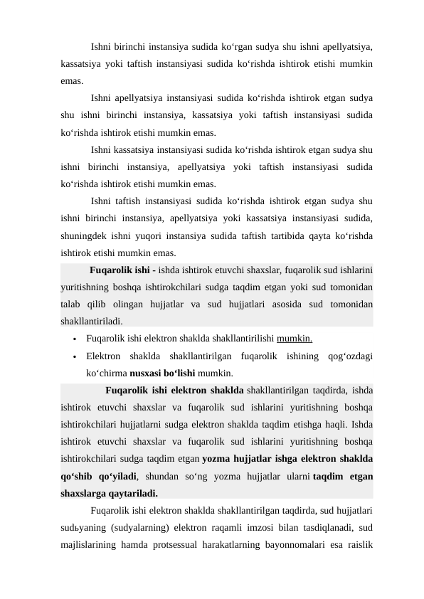 Ishni birinchi instansiya sudida ko‘rgan sudya shu ishni apellyatsiya,
kassatsiya yoki taftish instansiyasi sudida ko‘rishda ishtirok etishi mumkin
emas.
Ishni apellyatsiya instansiyasi sudida ko‘rishda ishtirok etgan sudya
shu  ishni  birinchi  instansiya,  kassatsiya  yoki  taftish  instansiyasi  sudida
ko‘rishda ishtirok etishi mumkin emas.
Ishni kassatsiya instansiyasi sudida ko‘rishda ishtirok etgan sudya shu
ishni  birinchi  instansiya,  apellyatsiya  yoki  taftish  instansiyasi  sudida
ko‘rishda ishtirok etishi mumkin emas.
Ishni taftish instansiyasi sudida ko‘rishda ishtirok etgan sudya shu
ishni  birinchi  instansiya,  apellyatsiya  yoki  kassatsiya  instansiyasi  sudida,
shuningdek ishni yuqori instansiya sudida taftish tartibida qayta ko‘rishda
ishtirok etishi mumkin emas.
           Fuqarolik ishi - ishda ishtirok etuvchi shaxslar, fuqarolik sud ishlarini
yuritishning boshqa ishtirokchilari sudga taqdim etgan yoki sud tomonidan
talab  qilib  olingan  hujjatlar  va  sud  hujjatlari  asosida  sud  tomonidan
shakllantiriladi.

Fuqarolik ishi elektron shaklda shakllantirilishi mumkin.

Elektron  shaklda  shakllantirilgan  fuqarolik  ishining  qog‘ozdagi
ko‘chirma nusxasi bo‘lishi mumkin.  
           Fuqarolik ishi elektron shaklda shakllantirilgan taqdirda, ishda
ishtirok  etuvchi  shaxslar  va  fuqarolik  sud  ishlarini  yuritishning  boshqa
ishtirokchilari hujjatlarni sudga elektron shaklda taqdim etishga haqli. Ishda
ishtirok  etuvchi  shaxslar  va  fuqarolik  sud  ishlarini  yuritishning  boshqa
ishtirokchilari sudga taqdim etgan yozma hujjatlar ishga elektron shaklda
qo‘shib  qo‘yiladi,  shundan  so‘ng  yozma  hujjatlar  ularni taqdim  etgan
shaxslarga qaytariladi.
           Fuqarolik ishi elektron shaklda shakllantirilgan taqdirda, sud hujjatlari
sudьyaning (sudyalarning) elektron raqamli imzosi bilan tasdiqlanadi, sud
majlislarining hamda protsessual  harakatlarning bayonnomalari esa raislik
