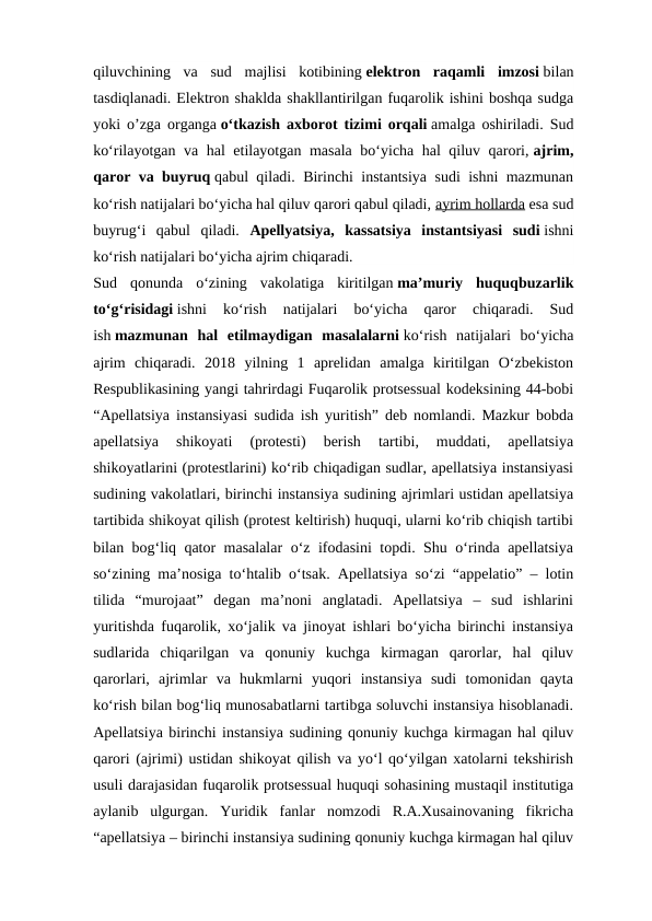 qiluvchining  va  sud  majlisi  kotibining elektron  raqamli  imzosi bilan
tasdiqlanadi. Elektron shaklda shakllantirilgan fuqarolik ishini boshqa sudga
yoki o’zga organga o‘tkazish axborot tizimi orqali amalga oshiriladi. Sud
ko‘rilayotgan va hal etilayotgan masala bo‘yicha hal qiluv qarori, ajrim,
qaror va buyruq qabul qiladi. Birinchi instantsiya sudi ishni mazmunan
ko‘rish natijalari bo‘yicha hal qiluv qarori qabul qiladi, ayrim hollarda esa sud
buyrug‘i  qabul  qiladi.  Apellyatsiya,  kassatsiya  instantsiyasi  sudi ishni
ko‘rish natijalari bo‘yicha ajrim chiqaradi.
Sud  qonunda  o‘zining  vakolatiga  kiritilgan ma’muriy  huquqbuzarlik
to‘g‘risidagi ishni  ko‘rish  natijalari  bo‘yicha  qaror  chiqaradi.  Sud
ish mazmunan  hal  etilmaydigan  masalalarni ko‘rish  natijalari  bo‘yicha
ajrim  chiqaradi. 2018  yilning  1  aprelidan  amalga  kiritilgan  O‘zbekiston
Respublikasining yangi tahrirdagi Fuqarolik protsessual kodeksining 44-bobi
“Apellatsiya instansiyasi sudida ish yuritish” deb nomlandi. Mazkur bobda
apellatsiya  shikoyati  (protesti)  berish  tartibi,  muddati,  apellatsiya
shikoyatlarini (protestlarini) ko‘rib chiqadigan sudlar, apellatsiya instansiyasi
sudining vakolatlari, birinchi instansiya sudining ajrimlari ustidan apellatsiya
tartibida shikoyat qilish (protest keltirish) huquqi, ularni ko‘rib chiqish tartibi
bilan bog‘liq qator masalalar o‘z ifodasini topdi. Shu o‘rinda apellatsiya
so‘zining ma’nosiga to‘htalib o‘tsak. Apellatsiya so‘zi “appelatio” – lotin
tilida  “murojaat”  degan  ma’noni  anglatadi.  Apellatsiya  –  sud  ishlarini
yuritishda fuqarolik, xo‘jalik va jinoyat ishlari bo‘yicha birinchi instansiya
sudlarida  chiqarilgan  va  qonuniy  kuchga  kirmagan  qarorlar,  hal  qiluv
qarorlari,  ajrimlar  va  hukmlarni  yuqori  instansiya  sudi  tomonidan  qayta
ko‘rish bilan bog‘liq munosabatlarni tartibga soluvchi instansiya hisoblanadi.
Apellatsiya birinchi instansiya sudining qonuniy kuchga kirmagan hal qiluv
qarori (ajrimi) ustidan shikoyat qilish va yo‘l qo‘yilgan xatolarni tekshirish
usuli darajasidan fuqarolik protsessual huquqi sohasining mustaqil institutiga
aylanib  ulgurgan.  Yuridik  fanlar  nomzodi  R.A.Xusainovaning  fikricha
“apellatsiya – birinchi instansiya sudining qonuniy kuchga kirmagan hal qiluv
