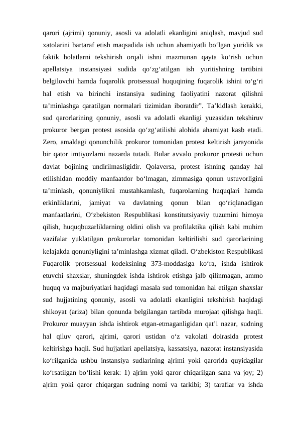 qarori (ajrimi) qonuniy, asosli va adolatli ekanligini aniqlash, mavjud sud
xatolarini bartaraf etish maqsadida ish uchun ahamiyatli bo‘lgan yuridik va
faktik  holatlarni  tekshirish  orqali  ishni  mazmunan  qayta  ko‘rish  uchun
apellatsiya  instansiyasi  sudida  qo‘zg‘atilgan  ish  yuritishning  tartibini
belgilovchi hamda fuqarolik protsessual huquqining fuqarolik ishini to‘g‘ri
hal  etish  va  birinchi  instansiya  sudining  faoliyatini  nazorat  qilishni
ta’minlashga qaratilgan normalari tizimidan iboratdir”. Ta’kidlash kerakki,
sud qarorlarining qonuniy, asosli va adolatli ekanligi yuzasidan tekshiruv
prokuror bergan protest asosida qo‘zg‘atilishi alohida ahamiyat kasb etadi.
Zero, amaldagi qonunchilik prokuror tomonidan protest keltirish jarayonida
bir qator imtiyozlarni nazarda tutadi. Bular avvalo prokuror protesti uchun
davlat  bojining  undirilmasligidir.  Qolaversa,  protest  ishning  qanday  hal
etilishidan moddiy manfaatdor bo‘lmagan, zimmasiga qonun ustuvorligini
ta’minlash,  qonuniylikni  mustahkamlash,  fuqarolarning  huquqlari  hamda
erkinliklarini,  jamiyat  va  davlatning  qonun  bilan  qo‘riqlanadigan
manfaatlarini,  O‘zbekiston  Respublikasi  konstitutsiyaviy  tuzumini  himoya
qilish, huquqbuzarliklarning oldini olish va profilaktika qilish kabi muhim
vazifalar  yuklatilgan  prokurorlar  tomonidan  keltirilishi  sud  qarorlarining
kelajakda qonuniyligini ta’minlashga xizmat qiladi. O‘zbekiston Respublikasi
Fuqarolik  protsessual  kodeksining  373-moddasiga  ko‘ra,  ishda  ishtirok
etuvchi shaxslar, shuningdek ishda ishtirok etishga jalb qilinmagan, ammo
huquq va majburiyatlari haqidagi masala sud tomonidan hal etilgan shaxslar
sud  hujjatining  qonuniy,  asosli  va  adolatli  ekanligini  tekshirish  haqidagi
shikoyat (ariza) bilan qonunda belgilangan tartibda murojaat qilishga haqli.
Prokuror muayyan ishda ishtirok etgan-etmaganligidan qat’i nazar, sudning
hal  qiluv  qarori,  ajrimi,  qarori  ustidan  o‘z  vakolati  doirasida  protest
keltirishga haqli. Sud hujjatlari apellatsiya, kassatsiya, nazorat instansiyasida
ko‘rilganida ushbu instansiya sudlarining ajrimi yoki qarorida quyidagilar
ko‘rsatilgan bo‘lishi kerak: 1) ajrim yoki qaror chiqarilgan sana va joy; 2)
ajrim yoki qaror chiqargan sudning nomi va tarkibi; 3) taraflar va ishda
