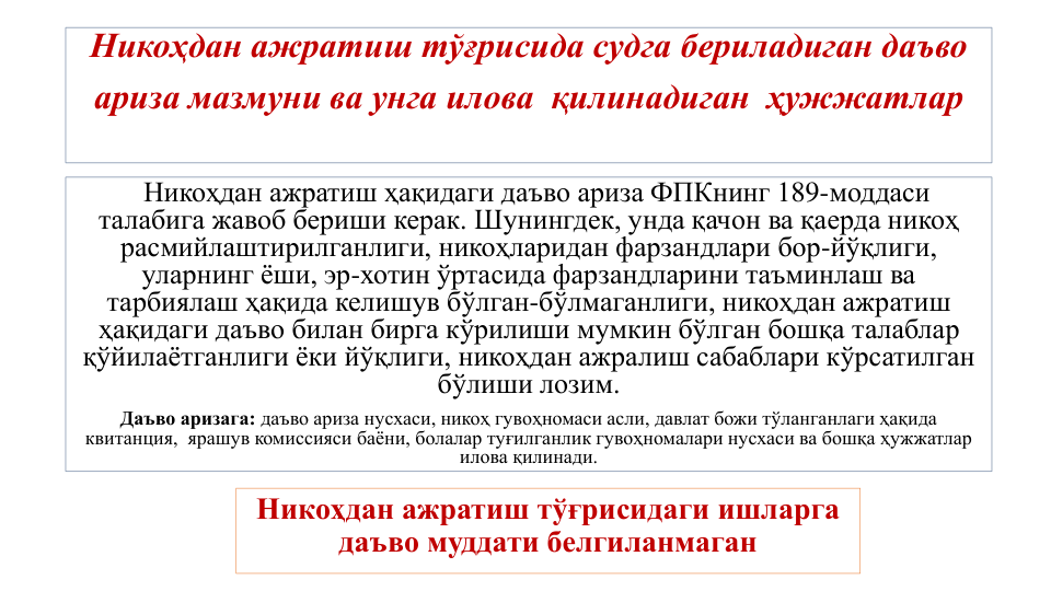Никоҳдан ажратиш тўғрисида судга бериладиган даъво 
ариза мазмуни ва унга илова  қилинадиган  ҳужжатлар
Никоҳдан ажратиш ҳақидаги даъво ариза ФПКнинг 189-моддаси 
талабига жавоб бериши керак. Шунингдек, унда қачон ва қаерда никоҳ 
расмийлаштирилганлиги, никоҳларидан фарзандлари бор-йўқлиги, 
уларнинг ёши, эр-хотин ўртасида фарзандларини таъминлаш ва 
тарбиялаш ҳақида келишув бўлган-бўлмаганлиги, никоҳдан ажратиш 
ҳақидаги даъво билан бирга кўрилиши мумкин бўлган бошқа талаблар 
қўйилаётганлиги ёки йўқлиги, никоҳдан ажралиш сабаблари кўрсатилган 
бўлиши лозим. 
Даъво аризага: даъво ариза нусхаси, никоҳ гувоҳномаси асли, давлат божи тўланганлаги ҳақида 
квитанция,  ярашув комиссияси баёни, болалар туғилганлик гувоҳномалари нусхаси ва бошқа ҳужжатлар 
илова қилинади. 
Никоҳдан ажратиш тўғрисидаги ишларга 
даъво муддати белгиланмаган
