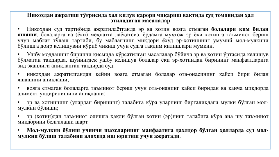Никоҳдан ажратиш тўғрисида ҳал қилув қарори чиқариш вақтида суд томонидан ҳал
этиладиган масалалар
•
Никоҳдан суд тартибида ажратилаётганда эр ва хотин вояга етмаган болалари ким билан
яшаши, болаларга ва (ёки) меҳнатга лаёқатсиз, ёрдамга муҳтож эр ёки хотинга таъминот бериш
учун маблағ тўлаш тартиби, бу маблағнинг миқдори ёхуд эр-хотиннинг умумий мол-мулкини
бўлишга доир келишувни кўриб чиқиш учун судга тақдим қилишлари мумкин.
•
Ушбу модданинг биринчи қисмида кўрсатилган масалалар бўйича эр ва хотин ўртасида келишув
бўлмаган тақдирда, шунингдек ушбу келишув болалар ёки эр-хотиндан бирининг манфаатларига
зид эканлиги аниқланган тақдирда суд:
•
никоҳдан ажратилгандан кейин вояга етмаган болалар ота-онасининг қайси бири билан
яшашини аниқлаши;
•
вояга етмаган болаларга таъминот бериш учун ота-онанинг қайси биридан ва қанча миқдорда
алимент ундирилишини аниқлаши;
•
эр ва хотиннинг (улардан бирининг) талабига кўра уларнинг биргаликдаги мулки бўлган мол-
мулкни бўлиши;
•
эр (хотин)дан таъминот олишга ҳақли бўлган хотин (эр)нинг талабига кўра ана шу таъминот
миқдорини белгилаши шарт.
•
Мол-мулкни бўлиш учинчи шахсларнинг манфаатига дахлдор бўлган ҳолларда суд мол-
мулкни бўлиш талабини алоҳида иш юритиш учун ажратади.
