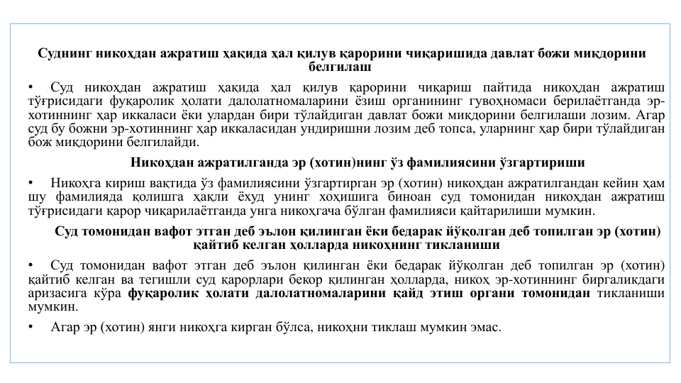Суднинг никоҳдан ажратиш ҳақида ҳал қилув қарорини чиқаришида давлат божи миқдорини
белгилаш
•
Суд никоҳдан ажратиш ҳақида ҳал қилув қарорини чиқариш
пайтида никоҳдан ажратиш
тўғрисидаги фуқаролик ҳолати далолатномаларини ёзиш органининг гувоҳномаси берилаётганда эр-
хотиннинг ҳар иккаласи ёки улардан бири тўлайдиган давлат божи миқдорини белгилаши лозим. Агар
суд бу божни эр-хотиннинг ҳар иккаласидан ундиришни лозим деб топса, уларнинг ҳар бири тўлайдиган
бож миқдорини белгилайди.
Никоҳдан ажратилганда эр (хотин)нинг ўз фамилиясини ўзгартириши
•
Никоҳга кириш вақтида ўз фамилиясини ўзгартирган эр (хотин) никоҳдан ажратилгандан кейин ҳам
шу фамилияда қолишга ҳақли ёхуд унинг хоҳишига биноан суд томонидан никоҳдан ажратиш
тўғрисидаги қарор чиқарилаётганда унга никоҳгача бўлган фамилияси қайтарилиши мумкин.
Суд томонидан вафот этган деб эълон қилинган ёки бедарак йўқолган деб топилган эр (хотин) 
қайтиб келган ҳолларда никоҳнинг тикланиши
•
Суд томонидан вафот этган деб эълон қилинган ёки бедарак йўқолган деб топилган эр (хотин)
қайтиб келган ва тегишли суд қарорлари бекор қилинган ҳолларда, никоҳ эр-хотиннинг биргаликдаги
аризасига кўра фуқаролик ҳолати далолатномаларини қайд этиш органи томонидан тикланиши
мумкин.
•
Агар эр (хотин) янги никоҳга кирган бўлса, никоҳни тиклаш мумкин эмас.
