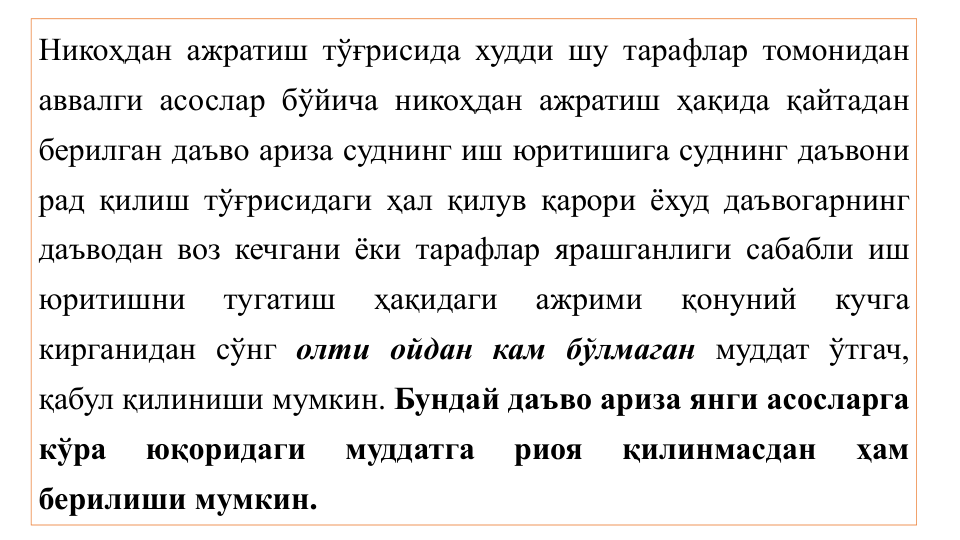 Никоҳдан ажратиш тўғрисида худди шу тарафлар томонидан
аввалги асослар бўйича никоҳдан ажратиш ҳақида қайтадан
берилган даъво ариза суднинг иш юритишига суднинг даъвони
рад қилиш тўғрисидаги ҳал қилув қарори ёхуд даъвогарнинг
даъводан воз кечгани ёки тарафлар ярашганлиги сабабли иш
юритишни
тугатиш
ҳақидаги
ажрими
қонуний
кучга
кирганидан сўнг олти ойдан кам бўлмаган муддат ўтгач,
қабул қилиниши мумкин. Бундай даъво ариза янги асосларга
кўра
юқоридаги
муддатга
риоя
қилинмасдан
ҳам
берилиши мумкин.
