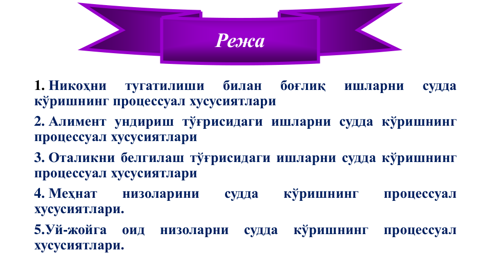 1. Никоҳни
тугатилиши
билан
боғлиқ
ишларни
судда
кўришнинг процессуал хусусиятлари
2. Алимент ундириш тўғрисидаги ишларни судда кўришнинг
процессуал хусусиятлари
3. Оталикни белгилаш тўғрисидаги ишларни судда кўришнинг
процессуал хусусиятлари
4. Меҳнат
низоларини
судда
кўришнинг
процессуал
хусусиятлари.
5.Уй-жойга
оид
низоларни
судда
кўришнинг
процессуал
хусусиятлари.
Режа
