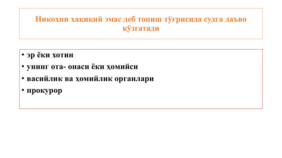 Никоҳни ҳақиқий эмас деб топиш тўғрисида судга даъво 
қўзғатади
• эр ёки хотин 
• унинг ота- онаси ёки ҳомийси 
• васийлик ва ҳомийлик органлари 
• прокурор
