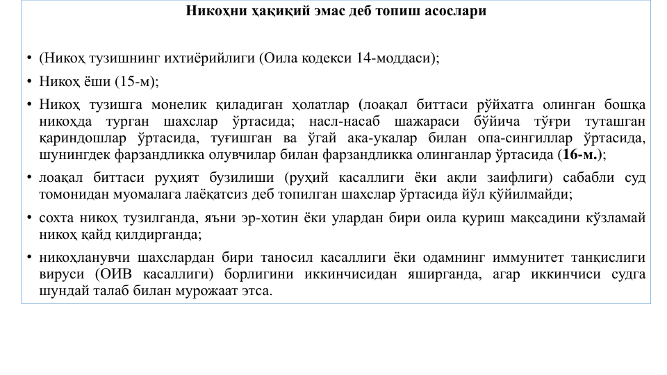 Никоҳни ҳақиқий эмас деб топиш асослари
• (Никоҳ тузишнинг ихтиёрийлиги (Оила кодекси 14-моддаси);
• Никоҳ ёши (15-м);
• Никоҳ тузишга монелик қиладиган ҳолатлар (лоақал биттаси рўйхатга олинган бошқа
никоҳда
турган
шахслар
ўртасида;
насл-насаб
шажараси
бўйича
тўғри
туташган
қариндошлар ўртасида, туғишган ва ўгай ака-укалар билан опа-сингиллар ўртасида,
шунингдек фарзандликка олувчилар билан фарзандликка олинганлар ўртасида (16-м.);
• лоақал биттаси руҳият бузилиши (руҳий касаллиги ёки ақли заифлиги) сабабли суд
томонидан муомалага лаёқатсиз деб топилган шахслар ўртасида йўл қўйилмайди;
• сохта никоҳ тузилганда, яъни эр-хотин ёки улардан бири оила қуриш мақсадини кўзламай
никоҳ қайд қилдирганда;
• никоҳланувчи шахслардан бири таносил касаллиги ёки одамнинг иммунитет танқислиги
вируси (ОИВ касаллиги) борлигини иккинчисидан яширганда, агар иккинчиси судга
шундай талаб билан мурожаат этса.

