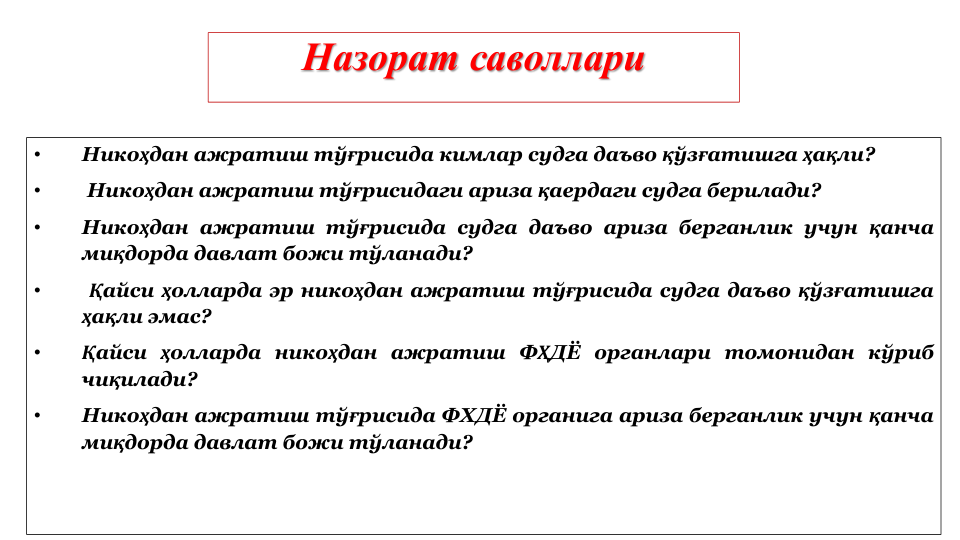 Назорат саволлари
•
Никоҳдан ажратиш тўғрисида кимлар судга даъво қўзғатишга ҳақли?
•
Никоҳдан ажратиш тўғрисидаги ариза қаердаги судга берилади?
•
Никоҳдан ажратиш тўғрисида судга даъво ариза берганлик учун қанча
миқдорда давлат божи тўланади?
•
Қайси ҳолларда эр никоҳдан ажратиш тўғрисида судга даъво қўзғатишга
ҳақли эмас?
•
Қайси ҳолларда никоҳдан ажратиш ФҲДЁ органлари томонидан кўриб
чиқилади?
•
Никоҳдан ажратиш тўғрисида ФХДЁ органига ариза берганлик учун қанча
миқдорда давлат божи тўланади?
