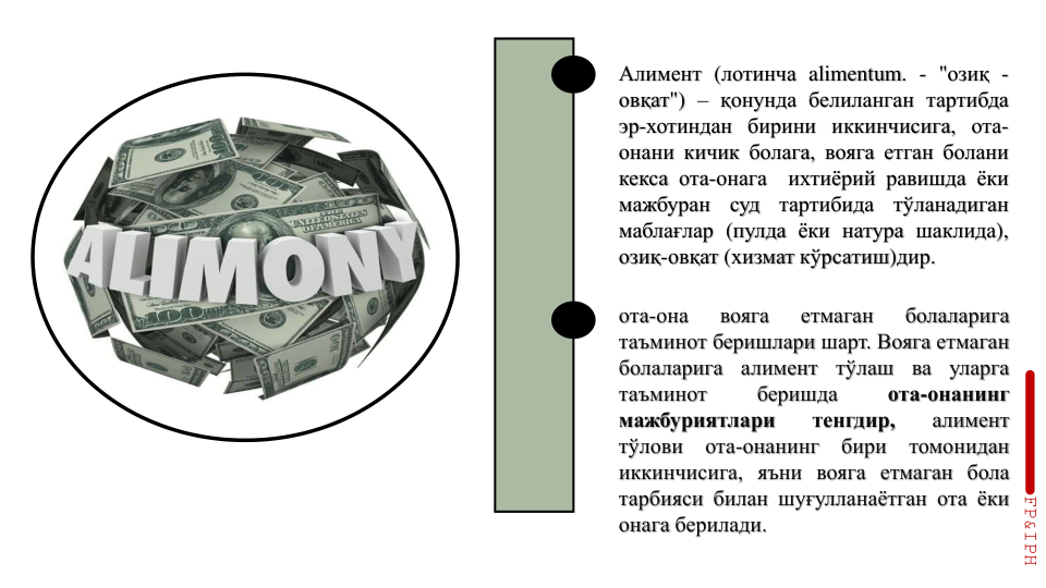 FP&IPH
Алимент (лотинча alimentum. - "озиқ -
овқат") – қонунда белиланган тартибда
эр-хотиндан бирини иккинчисига, ота-
онани кичик болага, вояга етган болани
кекса ота-онага
ихтиёрий равишда ёки
мажбуран
суд
тартибида
тўланадиган
маблағлар (пулда ёки натура шаклида),
озиқ-овқат (хизмат кўрсатиш)дир.
ота-она
вояга
етмаган
болаларига
таъминот беришлари шарт. Вояга етмаган
болаларига
алимент
тўлаш
ва
уларга
таъминот
беришда
ота-онанинг
мажбуриятлари
тенгдир,
алимент
тўлови
ота-онанинг
бири
томонидан
иккинчисига, яъни вояга етмаган бола
тарбияси билан шуғулланаётган ота ёки
онага берилади.
