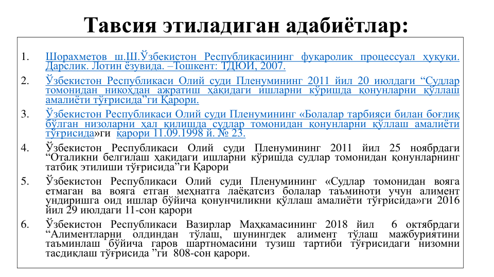 Тавсия этиладиган адабиётлар:
1.
Шорахметов ш.Ш.Ўзбекистон Республикасининг фуқаролик процессуал ҳуқуқи.
Дарслик. Лотин ёзувида. –Тошкент: ТДЮИ, 2007.
2.
Ўзбекистон Республикаси Олий суди Пленумининг 2011 йил 20 июлдаги “Судлар
томонидан никоҳдан ажратиш ҳақидаги ишларни кўришда қонунларни қўллаш
амалиёти тўғрисида”ги Қарори.
3.
Ўзбекистон Республикаси Олий суди Пленумининг «Болалар тарбияси билан боғлиқ
бўлган низоларни ҳал қилишда судлар томонидан қонунларни қўллаш амалиёти
тўғрисида»ги қарори 11.09.1998 й. № 23.
4.
Ўзбекистон
Республикаси
Олий
суди
Пленумининг
2011
йил
25
ноябрдаги
“Оталикни белгилаш ҳақидаги ишларни кўришда судлар томонидан қонунларнинг
татбиқ этилиши тўғрисида”ги Қарори
5.
Ўзбекистон Республикаси Олий суди Пленумининг «Судлар томонидан вояга
етмаган ва вояга етган меҳнатга лаёқатсиз болалар таъминоти учун алимент
ундиришга оид ишлар бўйича қонунчиликни қўллаш амалиёти тўғрисида»ги 2016
йил 29 июлдаги 11-сон қарори
6.
Ўзбекистон Республикаси Вазирлар Маҳкамасининг 2018 йил
6 октябрдаги
“Алиментларни
олдиндан
тўлаш,
шунингдек
алимент
тўлаш
мажбуриятини
таъминлаш бўйича гаров шартномасини тузиш тартиби тўғрисидаги низомни
тасдиқлаш тўғрисида ”ги 808-сон қарори.
