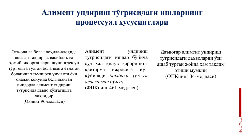 Алимент ундириш тўғрисидаги ишларнинг
процессуал хусусиятлари
Ота-она ва бола алоҳида-алоҳида
яшаган тақдирда, васийлик ва
ҳомийлик органлари, шунингдек ўн
тўрт ёшга тўлган бола вояга етмаган
боланинг таъминоти учун ота ёки
онадан қонунда белгиланган
миқдорда алимент ундириш
тўғрисида даъво қўзғатишга
ҳақлидир
(Окнинг 96-моддаси)
Алимент
ундириш
тўғрисидаги ишлар бўйича
суд ҳал қилув қарорининг
қайтарма
ижросига
йўл
қўйилади (қалбаки ҳуж-га
асосланган бўлса)
(ФПКнинг 461-моддаси)
Даъвогар алимент ундириш 
тўғрисидаги даъволарни ўзи 
яшаб турган жойда ҳам тақдим 
этиши мумкин 
(ФПКнинг 34-моддаси)
FP&IPH
