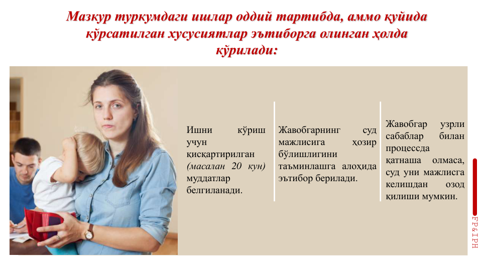 Мазкур туркумдаги ишлар оддий тартибда, аммо қуйида 
кўрсатилган хусусиятлар эътиборга олинган ҳолда 
кўрилади:
Ишни
кўриш
учун
қисқартирилган
(масалан 20 кун)
муддатлар
белгиланади.
Жавобгарнинг
суд
мажлисига
ҳозир
бўлишлигини
таъминлашга алоҳида
эътибор берилади.
Жавобгар
узрли
сабаблар
билан
процессда
қатнаша
олмаса,
суд уни мажлисга
келишдан
озод
қилиши мумкин.
FP&IPH
