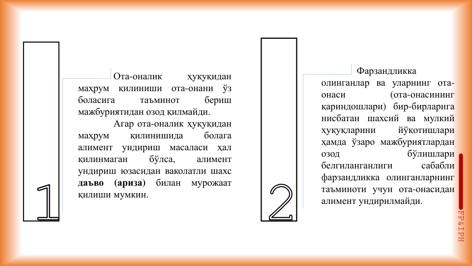Ота-оналик
ҳуқуқидан
маҳрум
қилиниши
ота-онани
ўз
боласига
таъминот
бериш
мажбуриятидан озод қилмайди.
Агар ота-оналик ҳуқуқидан
маҳрум
қилинишида
болага
алимент
ундириш
масаласи
ҳал
қилинмаган
бўлса,
алимент
ундириш юзасидан ваколатли шахс
даъво
(ариза)
билан
мурожаат
қилиши мумкин.
Фарзандликка
олинганлар ва уларнинг ота-
онаси
(ота-онасининг
қариндошлари) бир-бирларига
нисбатан
шахсий ва мулкий
ҳуқуқларини
йўқотишлари
ҳамда ўзаро мажбуриятлардан
озод
бўлишлари
белгиланганлиги
сабабли
фарзандликка олинганларнинг
таъминоти учун ота-онасидан
алимент ундирилмайди.
FP&IPH
