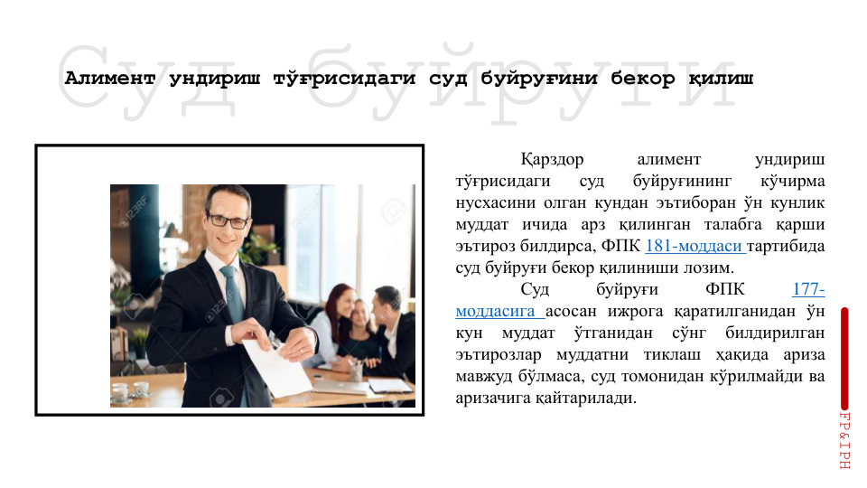Суд буйруғи
Алимент ундириш тўғрисидаги суд буйруғини бекор қилиш
Қарздор
алимент
ундириш
тўғрисидаги
суд
буйруғининг
кўчирма
нусхасини олган кундан эътиборан ўн кунлик
муддат ичида арз қилинган талабга қарши
эътироз билдирса, ФПК 181-моддаси тартибида
суд буйруғи бекор қилиниши лозим.
Суд
буйруғи
ФПК
177-
моддасига асосан ижрога қаратилганидан ўн
кун
муддат
ўтганидан
сўнг
билдирилган
эътирозлар
муддатни
тиклаш
ҳақида
ариза
мавжуд бўлмаса, суд томонидан кўрилмайди ва
аризачига қайтарилади.
FP&IPH
