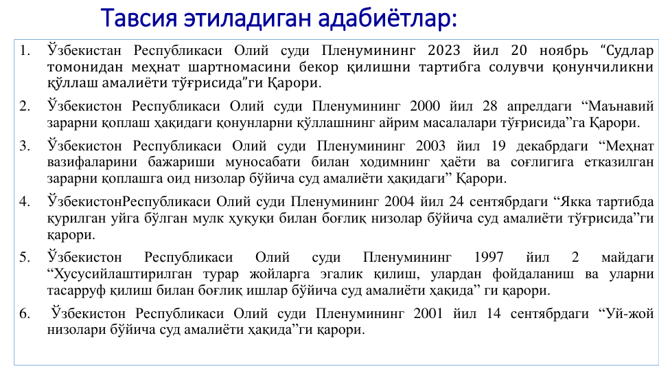 Тавсия этиладиган адабиётлар:
1.
Ўзбекистан Республикаси Олий суди Пленумининг 2023 йил 20 ноябрь “Судлар
томонидан меҳнат шартномасини бекор қилишни тартибга солувчи қонунчиликни
қўллаш амалиёти тўғрисида”ги Қарори.
2.
Ўзбекистон Республикаси Олий суди Пленумининг 2000 йил 28 апрелдаги “Маънавий
зарарни қоплаш ҳақидаги қонунларни қўллашнинг айрим масалалари тўғрисида”га Қарори.
3.
Ўзбекистон Республикаси Олий суди Пленумининг 2003 йил 19 декабрдаги “Меҳнат
вазифаларини бажариши муносабати билан ходимнинг ҳаёти ва соғлигига етказилган
зарарни қоплашга оид низолар бўйича суд амалиёти ҳақидаги” Қарори.
4.
ЎзбекистонРеспубликаси Олий суди Пленумининг 2004 йил 24 сентябрдаги “Якка тартибда
қурилган уйга бўлган мулк ҳуқуқи билан боғлиқ низолар бўйича суд амалиёти тўғрисида”ги
қарори.
5.
Ўзбекистон
Республикаси
Олий
суди
Пленумининг
1997
йил
2
майдаги
“Хусусийлаштирилган турар жойларга эгалик қилиш, улардан фойдаланиш ва уларни
тасарруф қилиш билан боғлиқ ишлар бўйича суд амалиёти ҳақида” ги қарори.
6.
Ўзбекистон Республикаси Олий суди Пленумининг 2001 йил 14 сентябрдаги “Уй-жой
низолари бўйича суд амалиёти ҳақида”ги қарори.
