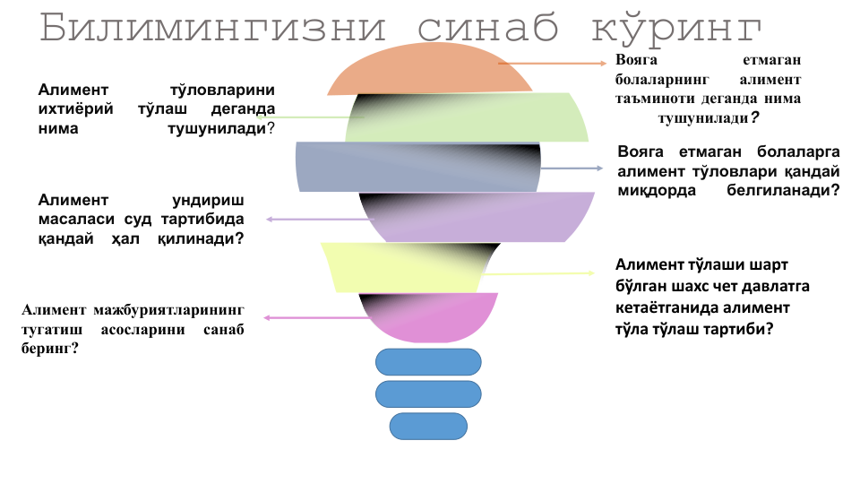 Билимингизни синаб кўринг
Вояга
етмаган
болаларнинг
алимент
таъминоти деганда нима
тушунилади?
Алимент
тўловларини
ихтиёрий
тўлаш
деганда
нима
тушунилади?
Вояга
етмаган
болаларга
алимент тўловлари қандай
миқдорда
белгиланади?
Алимент
ундириш
масаласи суд тартибида
қандай
ҳал
қилинади?
Алимент тўлаши шарт
бўлган шахс чет давлатга
кетаётганида алимент
тўла тўлаш тартиби?
Алимент мажбуриятларининг
тугатиш
асосларини
санаб
беринг?

