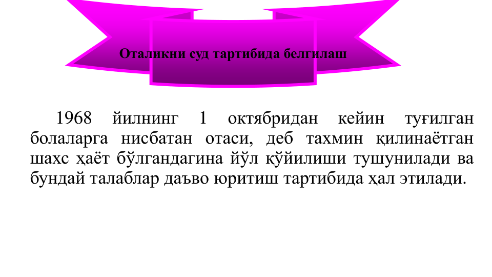 1968
йилнинг
1
октябридан
кейин
туғилган
болаларга нисбатан отаси, деб тахмин қилинаётган
шахс ҳаёт бўлгандагина йўл қўйилиши тушунилади ва
бундай талаблар даъво юритиш тартибида ҳал этилади.
Оталикни суд тартибида белгилаш
