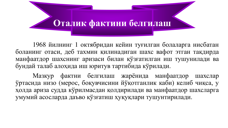 1968 йилнинг 1 октябридан кейин туғилган болаларга нисбатан
боланинг отаси, деб тахмин қилинадиган шахс вафот этган тақдирда
манфаатдор шахснинг аризаси билан қўзғатилган иш тушунилади ва
бундай талаб алоҳида иш юритув тартибида кўрилади.
Мазкур
фактни
белгилаш
жарёнида
манфаатдор
шахслар
ўртасида низо (мерос, боқувчисини йўқотганлик каби) келиб чиқса, у
ҳолда ариза судда кўрилмасдан қолдирилади ва манфаатдор шахсларга
умумий асосларда даъво қўзғатиш ҳуқуқлари тушунтирилади.
Оталик фактини белгилаш
