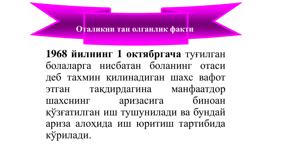 1968 йилнинг 1 октябргача туғилган
болаларга нисбатан боланинг отаси
деб тахмин қилинадиган шахс вафот
этган
тақдирдагина
манфаатдор
шахснинг
аризасига
биноан
қўзғатилган иш тушунилади ва бундай
ариза алоҳида иш юритиш тартибида
кўрилади.
Оталикни тан олганлик факти
