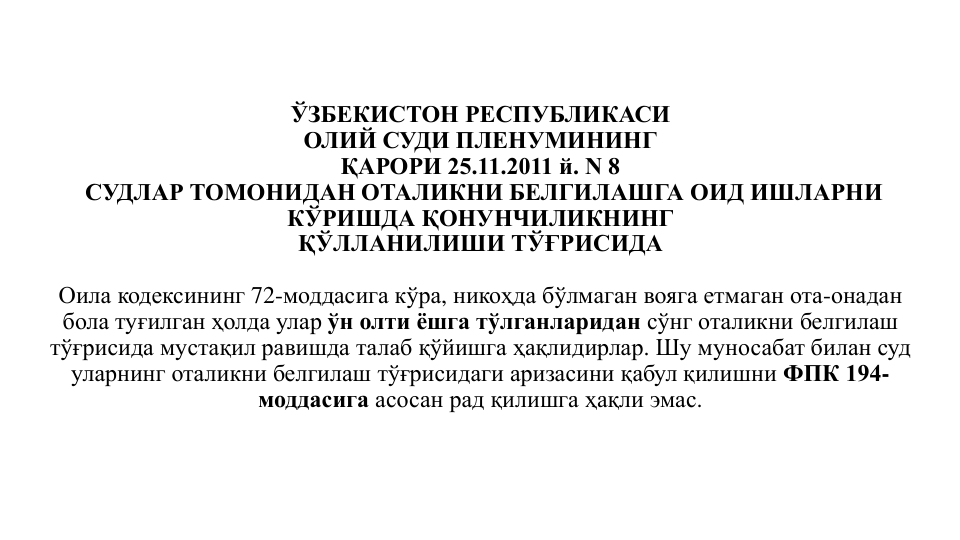 ЎЗБЕКИСТОН РЕСПУБЛИКАСИ
ОЛИЙ СУДИ ПЛЕНУМИНИНГ
ҚАРОРИ 25.11.2011 й. N 8
СУДЛАР ТОМОНИДАН ОТАЛИКНИ БЕЛГИЛАШГА ОИД ИШЛАРНИ 
КЎРИШДА ҚОНУНЧИЛИКНИНГ
ҚЎЛЛАНИЛИШИ ТЎҒРИСИДА
Оила кодексининг 72-моддасига кўра, никоҳда бўлмаган вояга етмаган ота-онадан
бола туғилган ҳолда улар ўн олти ёшга тўлганларидан сўнг оталикни белгилаш
тўғрисида мустақил равишда талаб қўйишга ҳақлидирлар. Шу муносабат билан суд 
уларнинг оталикни белгилаш тўғрисидаги аризасини қабул қилишни ФПК 194-
моддасига асосан рад қилишга ҳақли эмас.
