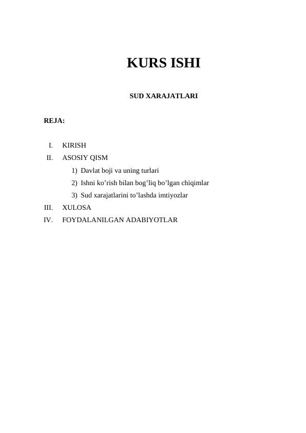 KURS ISHI
SUD XARAJATLARI
REJA:
I.
KIRISH
II.
ASOSIY QISM
1) Davlat boji va uning turlari
2) Ishni ko’rish bilan bog’liq bo’lgan chiqimlar
3) Sud xarajatlarini to’lashda imtiyozlar
III.
XULOSA
IV.
FOYDALANILGAN ADABIYOTLAR
