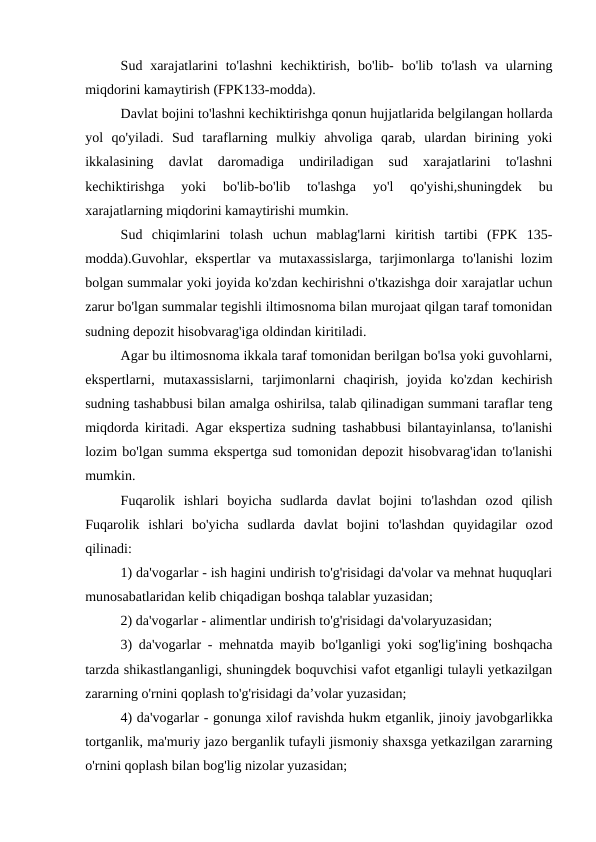Sud  xarajatlarini  to'lashni  kechiktirish,  bo'lib-  bo'lib  to'lash  va  ularning
miqdorini kamaytirish (FPK133-modda). 
Davlat bojini to'lashni kechiktirishga qonun hujjatlarida belgilangan hollarda
yol  qo'yiladi.  Sud  taraflarning  mulkiy  ahvoliga  qarab,  ulardan  birining  yoki
ikkalasining  davlat  daromadiga  undiriladigan  sud  xarajatlarini  to'lashni
kechiktirishga  yoki  bo'lib-bo'lib  to'lashga  yo'l  qo'yishi,shuningdek  bu
xarajatlarning miqdorini kamaytirishi mumkin.
Sud  chiqimlarini  tolash  uchun  mablag'larni  kiritish  tartibi  (FPK  135-
modda).Guvohlar, ekspertlar  va mutaxassislarga, tarjimonlarga to'lanishi  lozim
bolgan summalar yoki joyida ko'zdan kechirishni o'tkazishga doir xarajatlar uchun
zarur bo'lgan summalar tegishli iltimosnoma bilan murojaat qilgan taraf tomonidan
sudning depozit hisobvarag'iga oldindan kiritiladi.
Agar bu iltimosnoma ikkala taraf tomonidan berilgan bo'lsa yoki guvohlarni,
ekspertlarni,  mutaxassislarni,  tarjimonlarni  chaqirish,  joyida  ko'zdan  kechirish
sudning tashabbusi bilan amalga oshirilsa, talab qilinadigan summani taraflar teng
miqdorda kiritadi. Agar ekspertiza sudning tashabbusi bilantayinlansa, to'lanishi
lozim bo'lgan summa ekspertga sud tomonidan depozit hisobvarag'idan to'lanishi
mumkin.
Fuqarolik  ishlari  boyicha  sudlarda  davlat  bojini  to'lashdan  ozod  qilish
Fuqarolik  ishlari  bo'yicha  sudlarda  davlat  bojini  to'lashdan  quyidagilar  ozod
qilinadi:
1) da'vogarlar - ish hagini undirish to'g'risidagi da'volar va mehnat huquqlari
munosabatlaridan kelib chiqadigan boshqa talablar yuzasidan;
2) da'vogarlar - alimentlar undirish to'g'risidagi da'volaryuzasidan;
3) da'vogarlar - mehnatda mayib bo'lganligi yoki sog'lig'ining boshqacha
tarzda shikastlanganligi, shuningdek boquvchisi vafot etganligi tulayli yetkazilgan
zararning o'rnini qoplash to'g'risidagi da’volar yuzasidan;
4) da'vogarlar - gonunga xilof ravishda hukm etganlik, jinoiy javobgarlikka
tortganlik, ma'muriy jazo berganlik tufayli jismoniy shaxsga yetkazilgan zararning
o'rnini qoplash bilan bog'lig nizolar yuzasidan;
