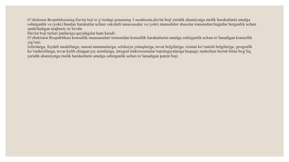 O’zbekiston Respublikasining Davlat boji to’g’risidagi qonunning 3-moddasida,davlat boji yuridik ahamiyatga molik harakatlarni amalga 
oshirganlik va (yoki) bunday harakatlar uchun vakolatli muassasalar va (yoki) mansabdor shaxslar tomonidan hujjatlar berganlik uchun 
undiriladigan majburiy to‘lovdir.
Davlat boji turlari jumlasiga quyidagilar ham kiradi:
O‘zbekiston Respublikasi konsullik muassasalari tomonidan konsullik harakatlarini amalga oshirganlik uchun to‘lanadigan konsullik 
yig‘imi;
ixtirolarga, foydali modellarga, sanoat namunalariga, seleksiya yutuqlariga, tovar belgilariga, xizmat ko‘rsatish belgilariga, geografik 
ko‘rsatkichlarga, tovar kelib chiqqan joy nomlariga, integral mikrosxemalar topologiyalariga huquqiy muhofaza berish bilan bog‘liq 
yuridik ahamiyatga molik harakatlarni amalga oshirganlik uchun to‘lanadigan patent boji.
