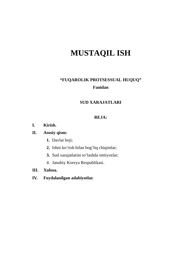 MUSTAQIL ISH
“FUQAROLIK PROTSESSUAL HUQUQ” 
Fаnidan
SUD XARAJATLARI
REJA:
I.
Kirish.
II.
Asosiy qism:  
1. Davlat boji;
2. Ishni ko‘rish bilan bog‘liq chiqimlar;
3. Sud xarajatlarini to‘lashda imtiyozlar;
4. Janubiy Koreya Respublikasi.
III.
Xulosa.
IV.
Foydalanilgan adabiyotlar.
