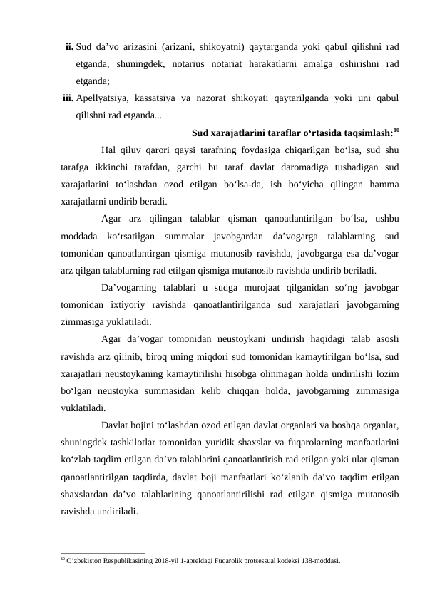 ii. Sud da’vo arizasini (arizani, shikoyatni) qaytarganda yoki qabul qilishni rad
etganda,  shuningdek,  notarius  notariat  harakatlarni  amalga  oshirishni  rad
etganda;
iii. Apellyatsiya,  kassatsiya  va  nazorat  shikoyati  qaytarilganda  yoki  uni  qabul
qilishni rad etganda...
Sud xarajatlarini taraflar o‘rtasida taqsimlash:10
Hal qiluv qarori qaysi tarafning foydasiga chiqarilgan bo‘lsa, sud shu
tarafga  ikkinchi  tarafdan,  garchi  bu  taraf  davlat  daromadiga  tushadigan  sud
xarajatlarini  to‘lashdan  ozod  etilgan  bo‘lsa-da,  ish  bo‘yicha  qilingan  hamma
xarajatlarni undirib beradi.
Agar  arz  qilingan  talablar  qisman  qanoatlantirilgan  bo‘lsa,  ushbu
moddada  ko‘rsatilgan  summalar  javobgardan  da’vogarga  talablarning  sud
tomonidan qanoatlantirgan qismiga mutanosib ravishda, javobgarga esa da’vogar
arz qilgan talablarning rad etilgan qismiga mutanosib ravishda undirib beriladi.
Da’vogarning  talablari  u  sudga  murojaat  qilganidan  so‘ng  javobgar
tomonidan  ixtiyoriy  ravishda  qanoatlantirilganda  sud  xarajatlari  javobgarning
zimmasiga yuklatiladi.
Agar  da’vogar  tomonidan  neustoykani  undirish  haqidagi  talab  asosli
ravishda arz qilinib, biroq uning miqdori sud tomonidan kamaytirilgan bo‘lsa, sud
xarajatlari neustoykaning kamaytirilishi hisobga olinmagan holda undirilishi lozim
bo‘lgan  neustoyka  summasidan  kelib  chiqqan  holda,  javobgarning  zimmasiga
yuklatiladi.
Davlat bojini to‘lashdan ozod etilgan davlat organlari va boshqa organlar,
shuningdek tashkilotlar tomonidan yuridik shaxslar va fuqarolarning manfaatlarini
ko‘zlab taqdim etilgan da’vo talablarini qanoatlantirish rad etilgan yoki ular qisman
qanoatlantirilgan taqdirda, davlat boji manfaatlari ko‘zlanib da’vo taqdim etilgan
shaxslardan da’vo talablarining qanoatlantirilishi rad etilgan qismiga mutanosib
ravishda undiriladi.
10 O’zbekiston Respublikasining 2018-yil 1-apreldagi Fuqarolik protsessual kodeksi 138-moddasi.
