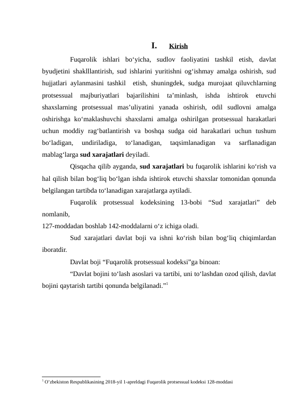 I.
Kirish
 
 
Fuqarolik  ishlari  bo‘yicha,  sudlov  faoliyatini  tashkil  etish,  davlat
byudjetini shaklllantirish, sud ishlarini yuritishni og‘ishmay amalga oshirish, sud
hujjatlari aylanmasini tashkil  etish, shuningdek, sudga murojaat qiluvchlarning
protsessual  majburiyatlari  bajarilishini  ta’minlash,  ishda  ishtirok  etuvchi
shaxslarning  protsessual  mas’uliyatini  yanada  oshirish,  odil  sudlovni  amalga
oshirishga ko‘maklashuvchi  shaxslarni  amalga oshirilgan protsessual  harakatlari
uchun  moddiy  rag‘batlantirish  va  boshqa  sudga  oid  harakatlari  uchun  tushum
bo‘ladigan,  undiriladiga,  to‘lanadigan,  taqsimlanadigan  va  sarflanadigan
mablag‘larga sud xarajatlari deyiladi.
Qisqacha qilib ayganda, sud xarajatlari bu fuqarolik ishlarini ko‘rish va
hal qilish bilan bog‘liq bo‘lgan ishda ishtirok etuvchi shaxslar tomonidan qonunda
belgilangan tartibda to‘lanadigan xarajatlarga aytiladi.
Fuqarolik  protsessual  kodeksining  13-bobi  “Sud  xarajatlari”  deb
nomlanib,
 
127-moddadan boshlab 142-moddalarni o‘z ichiga oladi.
Sud xarajatlari davlat boji va ishni ko‘rish bilan bog‘liq chiqimlardan
iboratdir.
Davlat boji “Fuqarolik protsessual kodeksi”ga binoan:
“Davlat bojini to‘lash asoslari va tartibi, uni to‘lashdan ozod qilish, davlat
bojini qaytarish tartibi qonunda belgilanadi.”1
1 O’zbekiston Respublikasining 2018-yil 1-apreldagi Fuqarolik protsessual kodeksi 128-moddasi
