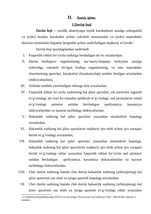 II.
Asosiy qism:
 
 
1.Davlat boji
Davlat boji – yuridik ahamiyatga molik harakatlarni amalga oshirganlik
va (yoki)  bunday  harakatlar  uchun  vakolatli  muassasalar  va (yoki)  mansabdor
shaxslar tomonidan hujjatlar berganlik uchun undiriladigan majburiy to‘lovdir.2
Davlat boji quyidagilardan undiriladi:
I.
Fuqarolik ishlari bo‘yicha sudlarga beriladigan da’vo arizalaridan;
II.
Davlat  boshqaruv  organlarining,  ma’muriy-huquqiy  faoliyatni  amalga
oshirishga  vakolatli  bo‘lgan  boshqa  organlarining,  va  ular  mansabdor
shaxslarining qarorlari, harakatlari (harakatsizligi) ustidan berilgan arizalardan
(shikoyatlardan);
III.
Alohida tartibda yuritiladigan ishlarga doir arizalardan;
IV.
Fuqarolik ishlari bo‘yicha sudlarning hal qiluv qarorlari, ish yuritishni tugatish
to‘g‘risidagi, da’voni ko‘rmasdan qoldirish to‘g‘risidagi, sud jarimalarini solish
to‘g‘risidagi  ajrimlar  ustidan  beriladigan  apellyatsiya,  kassatsiya
shikoyatlaridan va nazorat tartibidagi shikoyatlardan;
V.
Hakamlik  sudining  hal  qiluv  qarorlari  yuzasidan  nizolashish  haqidagi
arizalardan;
VI.
Hakamlik sudining hal qiluv qarorlarini majburiy ijro etish uchun ijro varaqasi
berish to‘g‘risidagi arizalardan;
VII.
Hakamlik  sudining  hal  qiluv  qarorlari  yuzasidan  nizolashish  haqidagi,
hakamlik sudining hal qiluv qarorlarini majburiy ijro etish uchun ijro varaqasi
berish to‘g‘risidagi ishlar yuzasidan fuqarolik ishlari bo‘yicha sud ajrimlari
ustidan  beriladigan   apellyatsiya,  kassatsiya  shikoyatlaridan  va  nazorat
tartibidagi shikoyatlardan;
VIII.
Chet davlat sudining hamda chet davlat hakamlik sudining (arbitrajining) hal
qiluv qarorinin tan olish va ijroga qaratish haqidagi arizalardan;
IX.
Chet davlat sudining hamda chet davlat hakamlik sudining (arbitrajining) hal
qiluv  qarorinin  tan  olish  va  ijroga  qaratish  to‘g‘risidagi  ishlar  yuzasidan
2 O’zbekiston Respublikasining 2020-yil 6-yanvardagi “Davlat boji to’g’risida”gi O’RQ – 600-SONLI Qonuni 3-
moddasi
