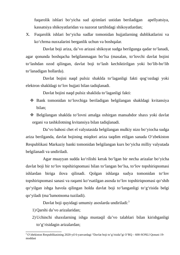 fuqarolik  ishlari  bo‘yicha  sud  ajrimlari  ustidan  beriladigan   apellyatsiya,
kassatsiya shikoyatlaridan va nazorat tartibidagi shikoyatlardan;
X.
Fuqarolik ishlari bo‘yicha sudlar tomonidan hujjatlarning dublikatlarini  va
ko‘chrma nusxalarini berganlik uchun va boshqalar.
Davlat boji ariza, da’vo arizasi shikoyat sudga berilgunga qadar to‘lanadi,
agar qonunda boshqacha belgilanmagan bo‘lsa (masalan, to‘lovchi davlat bojini
to‘lashdan  ozod  qilingan,  davlat  boji  to‘lash  kechiktirilgan  yoki  bo‘lib-bo‘lib
to‘lanadigan hollarda).    
Davlat  bojini  naqd  pulsiz  shaklda  to‘laganligi  fakti  qog‘ozdagi  yoki
elektron shakldagi to‘lov hujjati bilan tadiqlanadi.
Davlat bojini naqd pulsiz shaklida to‘laganligi fakti:
 Bank tomonidan to‘lovchiga beriladigan belgilangan shakldagi  kvitansiya
bilan;
 Belgilangan shaklda to‘lovni amalga oshirgan mansabdor shaxs yoki davlat
organi va tashkilotning kvitansiya bilan tadiqlanadi.
Da’vo bahosi chet el valyutasida belgilangan mulkiy nizo bo‘yiocha sudga
ariza berilganda, davlat bojining miqdori ariza taqdim etilgan sanada O‘zbekiston
Respublikasi Markaziy banki tomonidan belgilangan kurs bo‘yicha milliy valyutada
belgilanadi va undiriladi.
Agar muayyan sudda ko‘rilishi kerak bo‘lgan bir necha arizalar bo‘yicha
davlat boji bir to‘lov topshiriqnomasi bilan to‘langan bo‘lsa, to‘lov topshiriqnomasi
ishlardan  biriga  ilova  qilinadi.  Qolgan  ishlarga  sudya  tomonidan  to‘lov
topshiriqnomasi sanasi va raqami ko‘rsatilgan asosda to‘lov topshiriqnomasi qo‘shib
qo‘yilgan ishga havola qilingan holda davlat boji to‘langanligi to‘g‘risida belgi
qo‘yiladi (ma’lumotnoma tuziladi).
Davlat boji quyidagi umumiy asoslarda undiriladi:3 
1) Qarshi da’vo arizalaridan;
2) Uchinchi  shaxslarning  ishga  mustaqil  da’vo  talablari  bilan  kirishganligi
to‘g‘risidagin arizalardan;
3 O’zbekiston Respublikasining 2020-yil 6-yanvardagi “Davlat boji to’g’risida”gi O’RQ – 600-SONLI Qonuni 19-
moddasi
