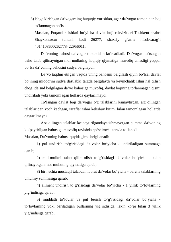 3) Ishga kirishgan da’vogarning huquqiy vorisidan, agar da’vogar tomonidan boj
to‘lanmagan bo‘lsa.
Masalan, Fuqarolik ishlari bo‘yicha davlat boji rekvizitlari Toshkent shahri
Shayxontoxur  tumani  kodi  26277,  shaxsiy  g‘azna  hisobvarag‘i
4014108600262773422956011.
Da’voning bahosi da’vogar tomonidan ko‘rsatiladi. Da’vogar ko‘rsatgan
baho talab qilinayotgan mol-mulkning haqiqiy qiymatiga muvofiq emasligi yaqqol
bo‘lsa da’voning bahosini sudya belgilaydi.
Da’vo taqdim etilgan vaqtda uning bahosini belgilash qiyin bo‘lsa, davlat
bojining miqdorini sudya dastlabki tarzda belgilaydi va keyinchalik ishni hal qilish
chog‘ida sud belgilagan da’vo bahosiga muvofiq, davlat bojining to‘lanmagan qismi
undiriladi yoki tamomlagan hollarda qaytarilmaydi.
To‘langan davlat boji da’vogar o‘z talablarini kamaytirgan, arz qilingan
talablaridan voch kechgan, taraflar ishni kelishuv bitimi bilan tamomlagan hollarda
qaytarilmaydi.
Arz qilingan talablar ko‘paytirilgandayetishmayotgan summa da’voning
ko‘paytirilgan bahosiga muvofiq ravishda qo‘shimcha tarzda to‘lanadi.
Masalan, Da’voning bahosi quyidagicha belgilanadi:
1) pul undirish to‘g‘risidagi da’volar bo‘yicha - undiriladigan summaga
qarab;
2)  mol-mulkni  talab  qilib  olish  to‘g‘risidagi  da’volar  bo‘yicha  -  talab
qilinayotgan mol-mulkning qiymatiga qarab;
3) bir nechta mustaqil talabdan iborat da’volar bo‘yicha - barcha talablarning
umumiy summasiga qarab;
4) aliment undirish to‘g‘risidagi da’volar bo‘yicha - 1 yillik to‘lovlarning
yig‘indisiga qarab;
5)  muddatli  to‘lovlar  va  pul  berish  to‘g‘risidagi  da’volar  bo‘yicha  -
to‘lovlarning yoki beriladigan pullarning yig‘indisiga, lekin ko‘pi bilan 3 yillik
yig‘indisiga qarab;
