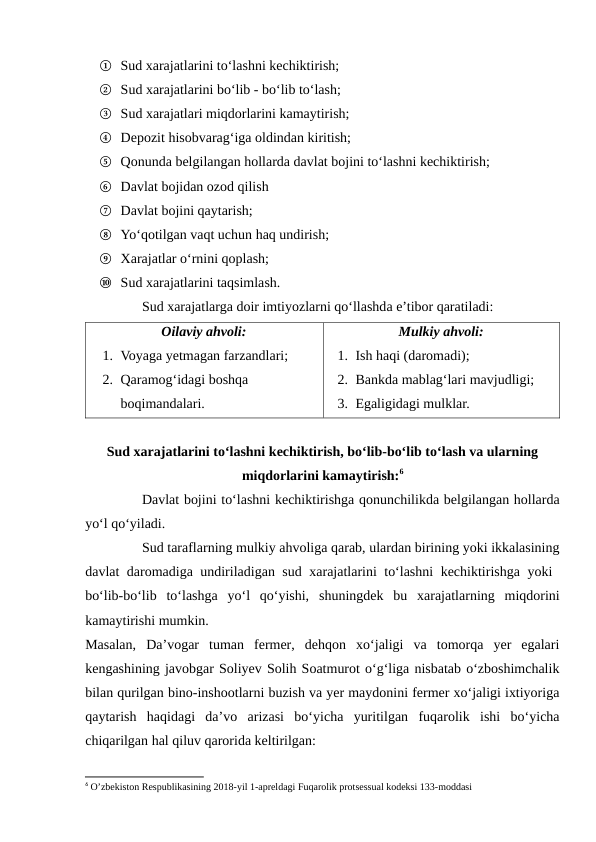 ①  Sud xarajatlarini to‘lashni kechiktirish;
② Sud xarajatlarini bo‘lib - bo‘lib to‘lash;
③ Sud xarajatlari miqdorlarini kamaytirish;
④ Depozit hisobvarag‘iga oldindan kiritish;
⑤ Qonunda belgilangan hollarda davlat bojini to‘lashni kechiktirish;
⑥ Davlat bojidan ozod qilish
⑦ Davlat bojini qaytarish;
⑧ Yo‘qotilgan vaqt uchun haq undirish;
⑨ Xarajatlar o‘rnini qoplash;
⑩ Sud xarajatlarini taqsimlash.
Sud xarajatlarga doir imtiyozlarni qo‘llashda e’tibor qaratiladi:
Oilaviy ahvoli:
1. Voyaga yetmagan farzandlari;
2. Qaramog‘idagi boshqa 
boqimandalari.
Mulkiy ahvoli:
1. Ish haqi (daromadi);
2. Bankda mablag‘lari mavjudligi;
3. Egaligidagi mulklar.
Sud xarajatlarini to‘lashni kechiktirish, bo‘lib-bo‘lib to‘lash va ularning
miqdorlarini kamaytirish:6
Davlat bojini to‘lashni kechiktirishga qonunchilikda belgilangan hollarda
yo‘l qo‘yiladi.
Sud taraflarning mulkiy ahvoliga qarab, ulardan birining yoki ikkalasining
davlat daromadiga undiriladigan sud xarajatlarini to‘lashni kechiktirishga yoki  
bo‘lib-bo‘lib  to‘lashga  yo‘l  qo‘yishi,  shuningdek  bu  xarajatlarning  miqdorini
kamaytirishi mumkin.
Masalan,  Da’vogar  tuman  fermer,  dehqon  xo‘jaligi  va  tomorqa  yer  egalari
kengashining javobgar Soliyev Solih Soatmurot o‘g‘liga nisbatab o‘zboshimchalik
bilan qurilgan bino-inshootlarni buzish va yer maydonini fermer xo‘jaligi ixtiyoriga
qaytarish  haqidagi  da’vo  arizasi  bo‘yicha  yuritilgan  fuqarolik  ishi  bo‘yicha
chiqarilgan hal qiluv qarorida keltirilgan:
6 O’zbekiston Respublikasining 2018-yil 1-apreldagi Fuqarolik protsessual kodeksi 133-moddasi
