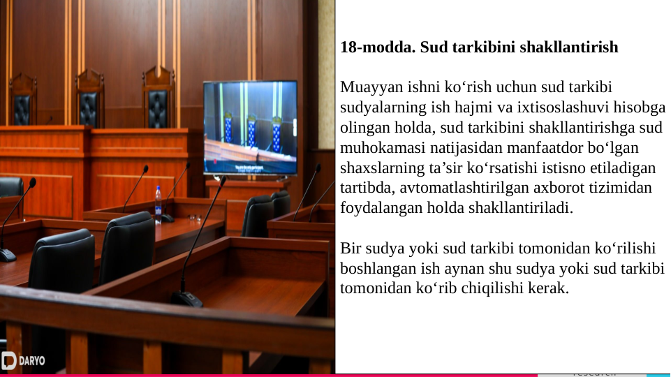 TREY 
research
Lorem ipsum dolor sit 
amet, consectetur 
adipiscing elit. 
    
3
Вставьте или перетащите свое фото
18-modda. Sud tarkibini shakllantirish
Muayyan ishni ko‘rish uchun sud tarkibi 
sudyalarning ish hajmi va ixtisoslashuvi hisobga 
olingan holda, sud tarkibini shakllantirishga sud 
muhokamasi natijasidan manfaatdor bo‘lgan 
shaxslarning ta’sir ko‘rsatishi istisno etiladigan 
tartibda, avtomatlashtirilgan axborot tizimidan 
foydalangan holda shakllantiriladi.
Bir sudya yoki sud tarkibi tomonidan ko‘rilishi 
boshlangan ish aynan shu sudya yoki sud tarkibi 
tomonidan ko‘rib chiqilishi kerak.
