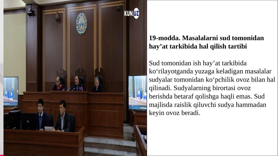 TREY 
research
Bbvgvghvghvbvcvvbbbdfbsjf                            
                          
hvgvghvvgvbvhjvhjVGVJHJCVCVGHCGHCGH
4
19-modda. Masalalarni sud tomonidan 
hay’at tarkibida hal qilish tartibi
Sud tomonidan ish hay’at tarkibida 
ko‘rilayotganda yuzaga keladigan masalalar 
sudyalar tomonidan ko‘pchilik ovoz bilan hal 
qilinadi. Sudyalarning birortasi ovoz 
berishda betaraf qolishga haqli emas. Sud 
majlisda raislik qiluvchi sudya hammadan 
keyin ovoz beradi.
