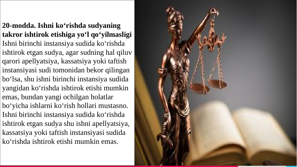TREY 
research
Разделитель 
разделов, 
вариант 2
GCGHCGHCGHCGHJEGFTERGFERERKJRKJGH
TRKJGHTRKJRKJGHTRKJGTRKJGHRKJDGHDTR
KJTKJDGHGHTKJGHJbbbb
5
20-modda. Ishni ko‘rishda sudyaning 
takror ishtirok etishiga yo‘l qo‘yilmasligi
Ishni birinchi instansiya sudida ko‘rishda 
ishtirok etgan sudya, agar sudning hal qiluv 
qarori apellyatsiya, kassatsiya yoki taftish 
instansiyasi sudi tomonidan bekor qilingan 
bo‘lsa, shu ishni birinchi instansiya sudida 
yangidan ko‘rishda ishtirok etishi mumkin 
emas, bundan yangi ochilgan holatlar 
bo‘yicha ishlarni ko‘rish hollari mustasno.
Ishni birinchi instansiya sudida ko‘rishda 
ishtirok etgan sudya shu ishni apellyatsiya, 
kassatsiya yoki taftish instansiyasi sudida 
ko‘rishda ishtirok etishi mumkin emas.

