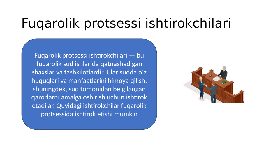 Fuqarolik protsessi ishtirokchilari 
Fuqarolik protsessi ishtirokchilari — bu 
fuqarolik sud ishlarida qatnashadigan 
shaxslar va tashkilotlardir. Ular sudda o‘z 
huquqlari va manfaatlarini himoya qilish, 
shuningdek, sud tomonidan belgilangan 
qarorlarni amalga oshirish uchun ishtirok 
etadilar. Quyidagi ishtirokchilar fuqarolik 
protsessida ishtirok etishi mumkin
