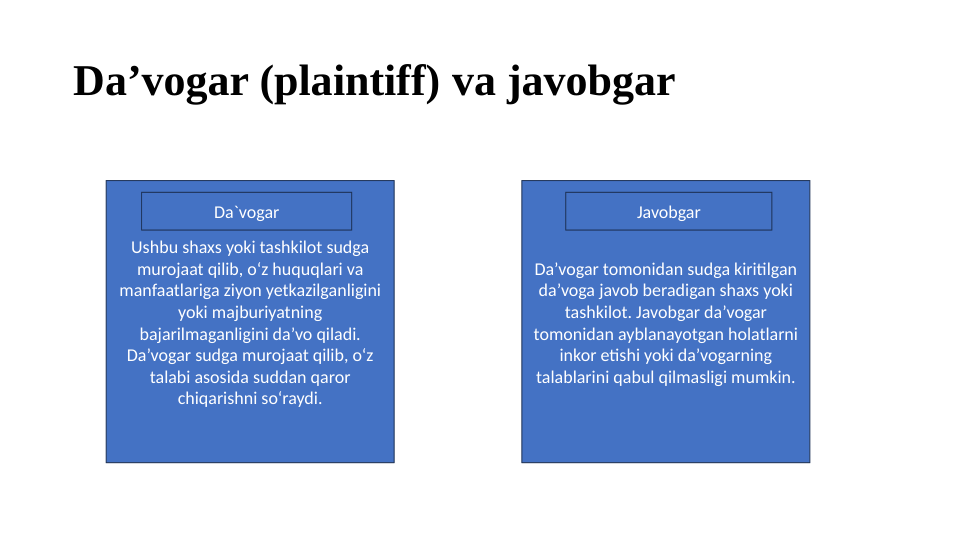 Da’vogar (plaintiff) va javobgar
Ushbu shaxs yoki tashkilot sudga 
murojaat qilib, o‘z huquqlari va 
manfaatlariga ziyon yetkazilganligini 
yoki majburiyatning 
bajarilmaganligini da’vo qiladi. 
Da’vogar sudga murojaat qilib, o‘z 
talabi asosida suddan qaror 
chiqarishni so‘raydi.
Da’vogar tomonidan sudga kiritilgan 
da’voga javob beradigan shaxs yoki 
tashkilot. Javobgar da’vogar 
tomonidan ayblanayotgan holatlarni 
inkor etishi yoki da’vogarning 
talablarini qabul qilmasligi mumkin.
Da`vogar
Javobgar

