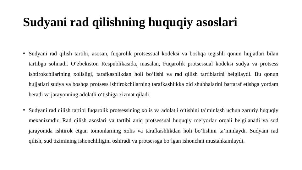 Sudyani rad qilishning huquqiy asoslari
• Sudyani rad qilish tartibi, asosan, fuqarolik protsessual kodeksi va boshqa tegishli qonun hujjatlari bilan 
tartibga solinadi. O‘zbekiston Respublikasida, masalan, Fuqarolik protsessual kodeksi sudya va protsess 
ishtirokchilarining xolisligi, tarafkashlikdan holi bo‘lishi va rad qilish tartiblarini belgilaydi. Bu qonun 
hujjatlari sudya va boshqa protsess ishtirokchilarning tarafkashlikka oid shubhalarini bartaraf etishga yordam 
beradi va jarayonning adolatli o‘tishiga xizmat qiladi.
• Sudyani rad qilish tartibi fuqarolik protsessining xolis va adolatli o‘tishini ta’minlash uchun zaruriy huquqiy 
mexanizmdir. Rad qilish asoslari va tartibi aniq protsessual huquqiy me’yorlar orqali belgilanadi va sud 
jarayonida ishtirok etgan tomonlarning xolis va tarafkashlikdan holi bo‘lishini ta’minlaydi. Sudyani rad 
qilish, sud tizimining ishonchliligini oshiradi va protsessga bo‘lgan ishonchni mustahkamlaydi.

