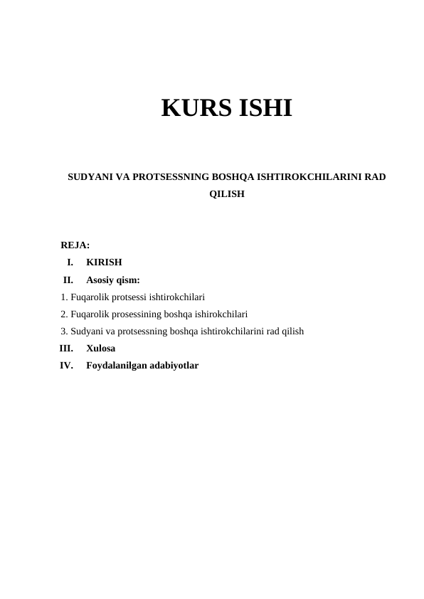 KURS ISHI
SUDYANI VA PROTSESSNING BOSHQA ISHTIROKCHILARINI RAD
QILISH
REJA:
I.
KIRISH
II.
Asosiy qism:
1. Fuqarolik protsessi ishtirokchilari 
2. Fuqarolik prosessining boshqa ishirokchilari
3. Sudyani va protsessning boshqa ishtirokchilarini rad qilish
III.
Xulosa
IV.
Foydalanilgan adabiyotlar
